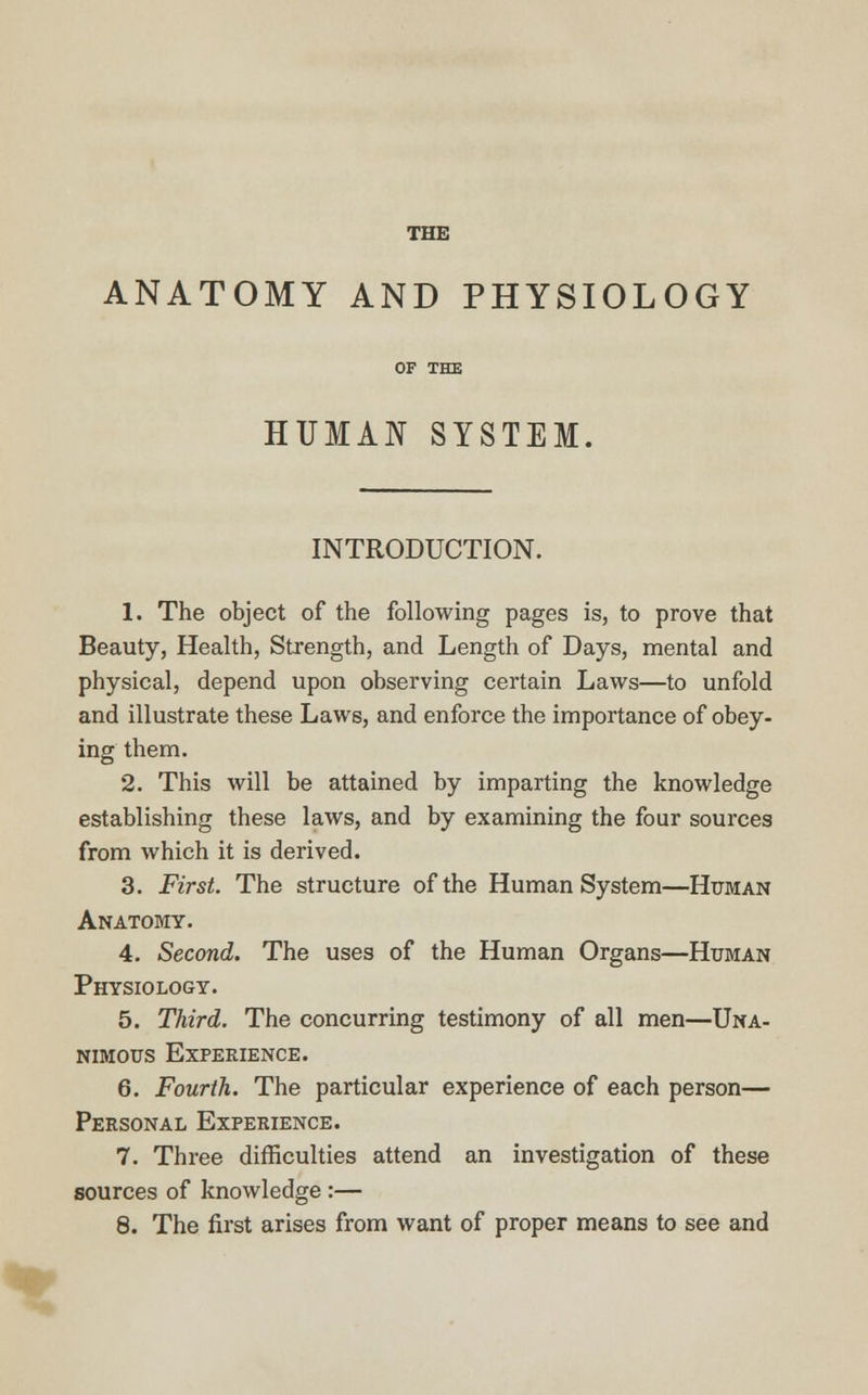THE ANATOMY AND PHYSIOLOGY OF THE HUMAN SYSTEM. INTRODUCTION. 1. The object of the following pages is, to prove that Beauty, Health, Strength, and Length of Days, mental and physical, depend upon observing certain Laws—to unfold and illustrate these Laws, and enforce the importance of obey- ing them. 2. This will be attained by imparting the knowledge establishing these laws, and by examining the four sources from which it is derived. 3. First. The structure of the Human System—Hitman Anatomy. 4. Second. The uses of the Human Organs—Human Physiology. 5. Third. The concurring testimony of all men—Una- nimous Experience. 6. Fourth. The particular experience of each person— Personal Experience. 7. Three difficulties attend an investigation of these sources of knowledge :— 8. The first arises from want of proper means to see and
