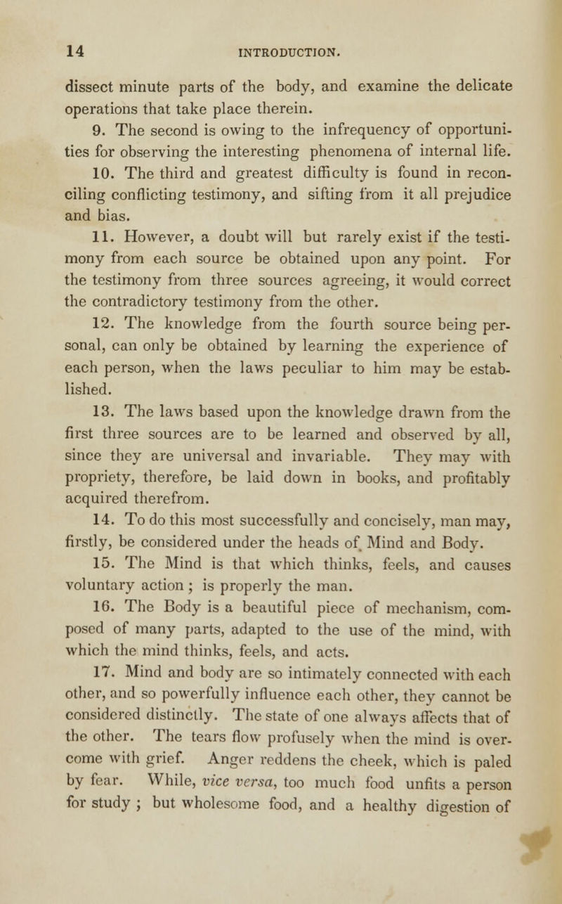 dissect minute parts of the body, and examine the delicate operations that take place therein. 9. The second is owing to the infrequency of opportuni- ties for observing the interesting phenomena of internal life. 10. The third and greatest difficulty is found in recon- ciling conflicting testimony, and sifting from it all prejudice and bias. 11. However, a doubt will but rarely exist if the testi- mony from each source be obtained upon any point. For the testimony from three sources agreeing, it would correct the contradictory testimony from the other. 12. The knowledge from the fourth source being per- sonal, can only be obtained by learning the experience of each person, when the laws peculiar to him may be estab- lished. 13. The laws based upon the knowledge drawn from the first three sources are to be learned and observed by all, since they are universal and invariable. They may with propriety, therefore, be laid down in books, and profitably acquired therefrom. 14. To do this most successfully and concisely, man may, firstly, be considered under the heads of Mind and Body. 15. The Mind is that which thinks, feels, and causes voluntary action; is properly the man. 16. The Body is a beautiful piece of mechanism, com- posed of many parts, adapted to the use of the mind, with which the mind thinks, feels, and acts. 17. Mind and body are so intimately connected with each other, and so powerfully influence each other, they cannot be considered distinctly. The state of one always affects that of the other. The tears flow profusely when the mind is over- come with grief. Anger reddens the cheek, which is paled by fear. While, vice versa, too much food unfits a person for study ; but wholesome food, and a healthy digestion of