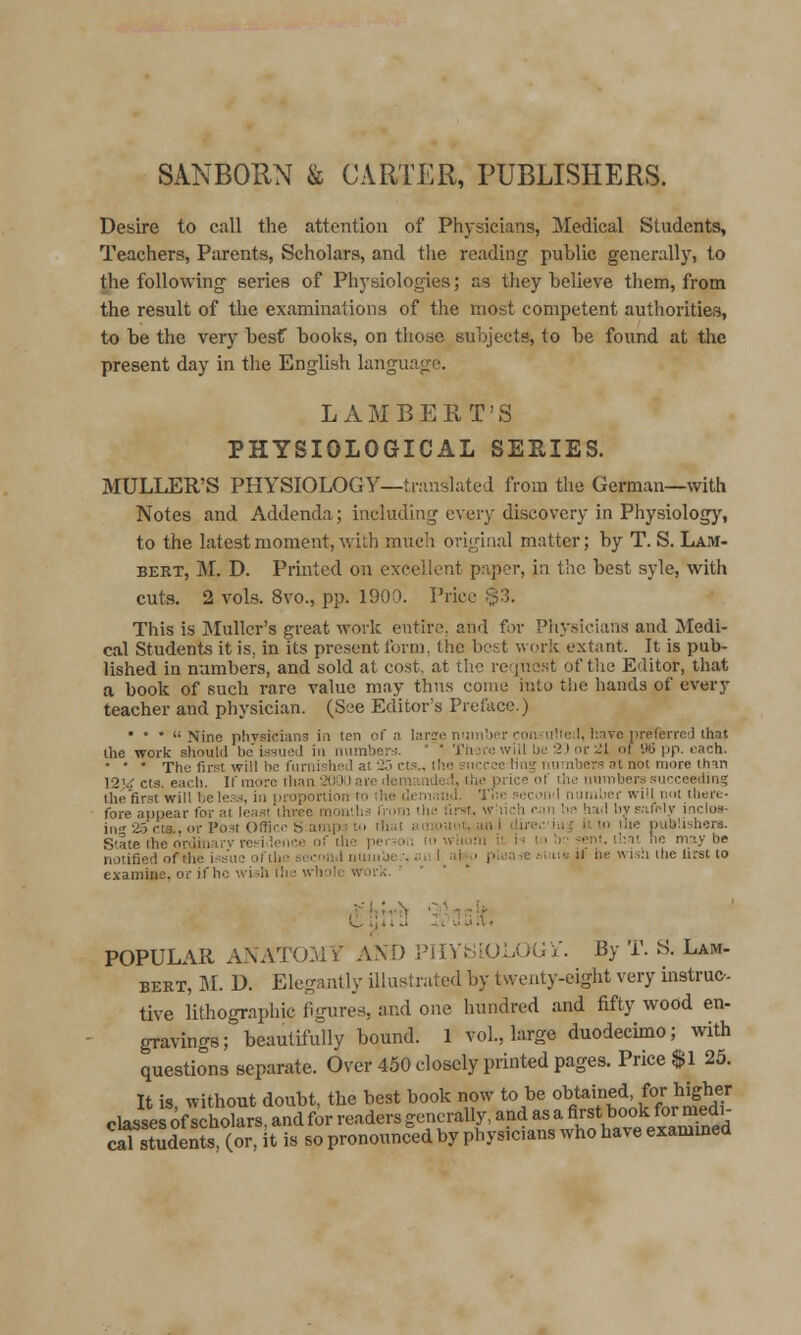 SANBOIIN & CARTER, PUBLISHERS. Desire to call the attention of Physicians, Medical Students, Teachers, Parents, Scholars, and the reading public generally, to the following series of Physiologies; as tliey believe tliem, from the result of the examinations of the most competent authorities, to be the very besf books, on those subjects, to be found at tlie present day in the English language. LAMBERT'S PHYSIOLOGICAL SERIES. MULLER'S PHYSIOLOGY—translated from the German—with Notes and Addenda; including every discovery in Physiology, to the latest moment, with much original matter; by T. S. Lam- bert, M. D. Printed on excellent paper, in the best syle, with cuts. 2 vols. 8vo., pp. 1900. Price .$3. This is JIulIcr's great work entire, and for Physicians and Medi- cal Students it is, in its present Ibrm. the best w(jrk extant. It is pub- lished in numbers, and sold at cost, at the reque.st of tlie Editor, that a book of such rare value may thus come into the hands of every teacher and physician. (See Editor's Preface.) • * * Nine phvsicians in ten of a larire niiinbnr coii-ultcl, l:.ive iireferrcj ihat Ihe work should belssuej in numbers. ' ' Tiuie will Lie 2J or 21 of 9(5 pp. each. • * ' The first will he fnmi^hctl at i'' ct!'^ the sncrec ling number.'; at not more thm 12J.:f cts. each. If more than '200i) are ilcmaniie;i, the price of the numbers .succeeiiin? the first will bele.'^.-i, in proportion to the demaiiJ. Tue wcoml niuiil.)er will not there- fore appear for at leasi three mon'.hs from the tirst, wliich r.ni be had by safely inclos- in''a5cts..or Post OHico S ampj to that aiiiiiuot, an.l dire.-.'iu^ it to the piiblishera. State the orJiuarv rci^i.ience of the pei--oi; to wliom it is to '.r- ~-eni. that he may be notified of tlie i.^sue oftho second nunibc.-. ;:.«. l_al.~.i please .Maie Jl he wi.sii the Urst to examine, or if ho wi.;h ihu whole work. ' POPULAR ANATOMY AND PlIVtiiOLOGi'. By T. S. Lam- BERT, M. D. Elegantly illustrated by twenty-eight very instruc- tive lithographic figures, and one hundred and fifty wood en- gravings; beautifully bound. 1 vol., large duodecimo; with questions separate. Over 450 closely printed pages. Price $1 25. It is, without doubt, the best book now to be obtained for higher classes of scholars, and for readers generally, and as a first book for niedi- StuSs (or, t is so pronounced by physicians who have exammed