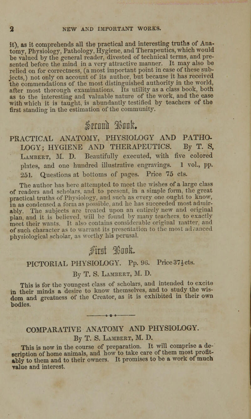 it), as it comprehends all the practical and interesting truths of Ana- tomy, Physiology, Pathology, Hygiene, and Therapeutics, which would be valued by the general reader, divested of technical terms, and pre- sented before the mind in a very attractive manner. It may also be relied on for correctness, (a most important point in case of these sub- jects,) not only on account of its author, but because it has received the commendations of the most distinguished authority in the world, after most thorough examinations. Its utility as a class book, both as to the interesting and valuable nature of the work, and the ease with which it is taught, is abundantly testified by teachers of the first standing in the estimation of the community. grrnnii font PRACTICAL ANATOMY, PHYSIOLOGY AlVD PATHO- LOGY; HYGIENE AND THERAPEUTICS. By T. S, Lambeet, M. D. Beautifully executed, \\dth five colored plates, and one hundred illustrative engravings. 1 vol., pp. 251. Questions at bottoms of pages. Price 75 cts. The author has here attempted to meet the wishes of a large class of readers and sclioiars, and to present, in a simple form, the great practical truths of Physiology, and sucli as every one ought to know, in as condensed a form as possible, and he has succeeded most admir- ably. The subjects are treated upon an entirely new and original plan, and it is believed, will be fuund by many teachers, to exactly meet their wants. It also contains considerable original matter, and of such character as to warrant its presentation to the most adranced physiological scholar, as worthy his perusal. /irst %nt PICTORIAL PHYSIOLOGY. Pp. 96. Price 37^ cts. By T. S. Lambert, M. D. This is for the youngest class of scholars, and intended to excite in their minds a desire to know themselves, and to study the wis- dom and greatness of the Creator, as it is exhibited in their own bodies. COMPARATIVE ANATOMY AND PHYSIOLOGY. By T. S. Lambert, M. D. This is now in the course of preparation. It will comprise a de- scription of home animals, and how to take care of them most profit- ably to them and to their owners. It promises to be a work of much value and interest.