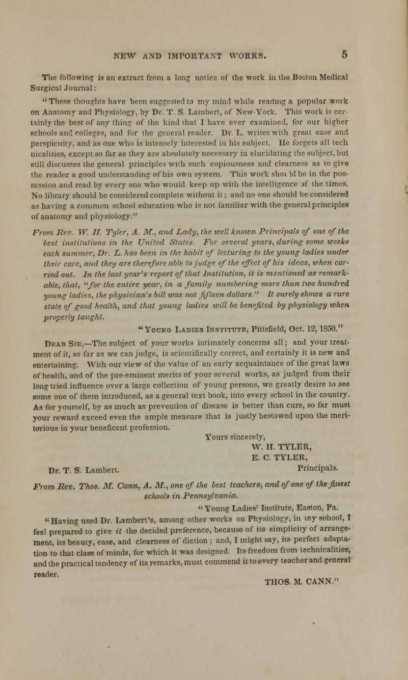 Tlie following ia an extract from a long notice of the work in the Boston Medical Surgical Journal: These thoughts have teen suggested to my mind while reading a popular work on Anatomy and Physiology, by Dr. T. S. Lambert, of New-York. This work is cer- tainly the best of any thing of the kind that I have ever examined, for our higher schools am! colleges, and for the general reader. Dr. L. writes with great case and perspicuity, and as one who is intensely interested in his subject. He forgets all tech nicalities, except so far as they are ab.'olutely necessary in elucidating the subject, but Btill discusses the general principles wi!h such copiousness and clearness as to give the reader a good understanding of his own system. This work shovldbe in the pos- session and read by every one who would keep up with the intelligence >f the times. No library should be considered complete without it; and no one should be considered as having a common school education who is not familiar with the general principles of anatomy and physiology. From Rev. W. H. Tyler, A. M., and Lady, the well known Principals of one of the best institutions in the United States. For several years, during some weeks each summer, Dr. h. has been in the habit of lecturing to the young ladies under their care, and they are tlierefore able to judge of the effect of his ideas, when car- ried out. In the last year's report of that Institution, it is mentioned as remark- able, that, for the entire year, in a family numbering more than tiuo hundred young ladies, the physician's bill was not fifteen dollars. It surely shows a rare state of good health, and that young ladies will be benefited by physiology when properly taught. Young Ladies Institute, Pittsfield, Oct. 12,1850. Dear Sir,—The subject of your works intimately concerns all; and your treat- ment of it, so far as we can judge, is scientifically correct, and certainly it is new and entertaining. With our view of the value of an early acquaintance of the great laws of health, and of the pre-eminent merits of your several works, as judged from their long tried influence over a large collection of young persons, we greatly desire to see some one of them introduced, as a general text book, into every school in the country. Aa for yourself, by as much as prevention of disease is better than cure, so far must your reward exceed even the ample measure that ia justly bestowed upon the meri- torious in your beneficent profession. Yours sincerely, W. H. TYLER, E. C. TYLER, Dr. T. S. Lambert. Principals. From Rev. Thos. M. Cann, A. M., one of the best teachers, and of one of the finest schools in Pennsylvania.  Young Ladies' Institute, Easton, Pa. Having used Dr. Lambert's, among other works on Physiology, in my sohool, t feel prepared to give il the decided preference, because of its simplicity of arrange' ment, its beauty, ease, and clearness of diction ; and, I might say, its perfect adapta- tion to that class of minds, for which it was designed. Its freedom from technicalities, and the practical tendency of its remarks, must commend it to every teacher and general reader. THOS. M. CANN.