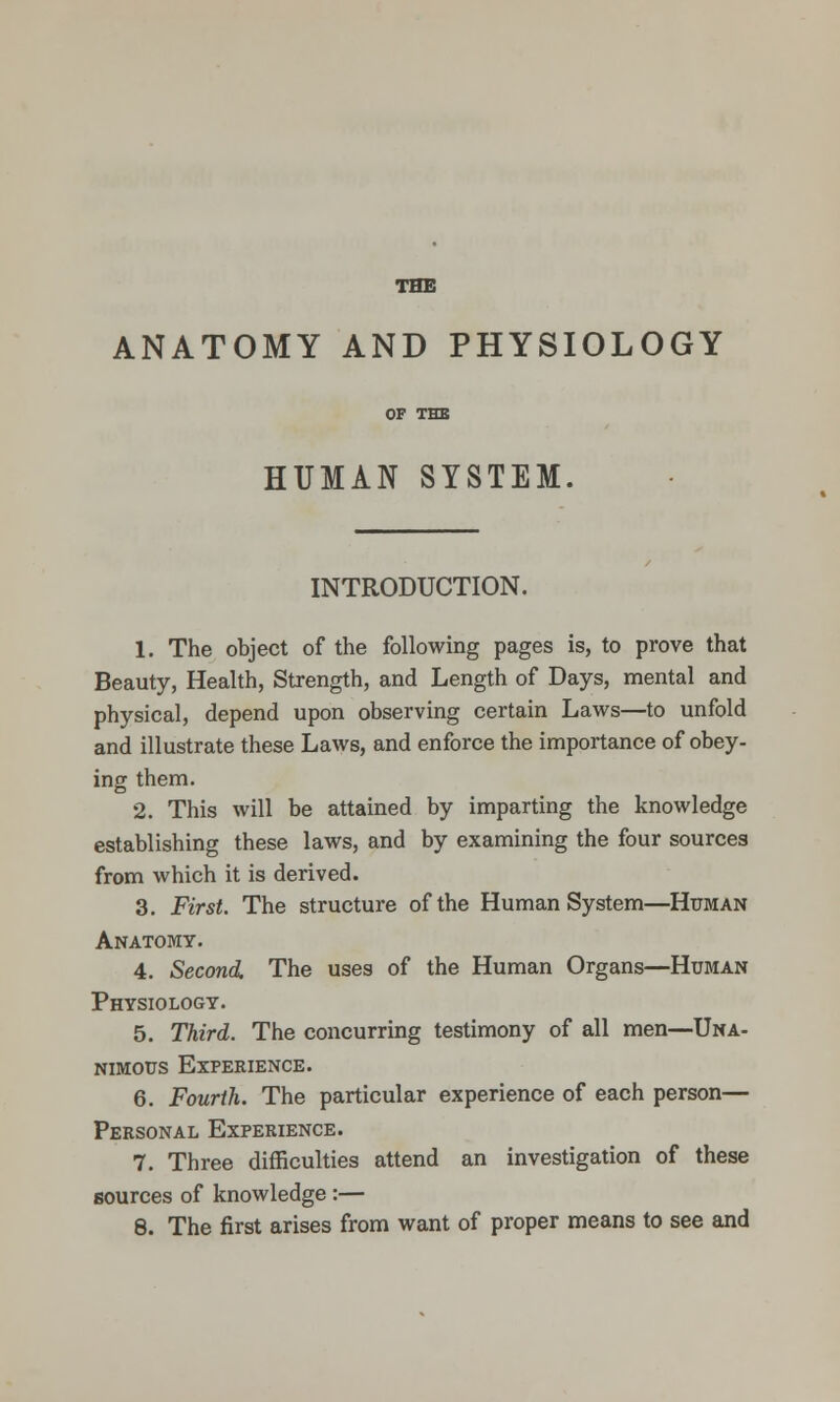 THE ANATOMY AND PHYSIOLOGY OF THE HUMAN SYSTEM. INTRODUCTION. 1. The object of the following pages is, to prove that Beauty, Health, Strength, and Length of Days, mental and physical, depend upon observing certain Laws—to unfold and illustrate these Laws, and enforce the importance of obey- ing them. 2. This will be attained by imparting the knowledge establishing these laws, and by examining the four sources from which it is derived. 3. First. The structure of the Human System—Httman Anatomy. 4. Second. The uses of the Human Organs—Human Physiology. 5. Third. The concurring testimony of all men—Una- NiMous Experience. 6. Fourth. The particular experience of each person— Personal Experience. 7. Three difficulties attend an investigation of these sources of knowledge :— 8. The first arises from want of proper means to see and
