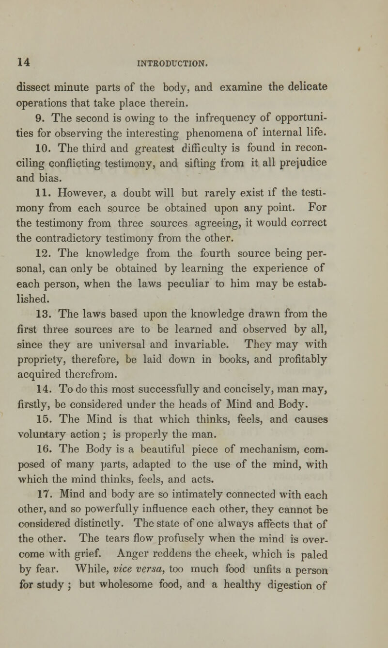 dissect minute parts of the body, and examine the delicate operations that take place therein. 9. The second is owing to the infrequency of opportuni- ties for observing the interesting phenomena of internal life. 10. The third and greatest difficulty is found in recon- oiling conflicting testimony, and sifting from it all prejudice and bias. 11. However, a doubt will but rarely exist if the testi- mony from each source be obtained upon any point. For the testimony from three sources agreeing, it would correct the contradictory testimony from the other. 12. The knowledge from the fourth source being per- sonal, can only be obtained by learning the experience of each person, when the laws peculiar to him may be estab- lished. 13. The laws based upon the knowledge drawn from the first three sources are to be learned and observed by all, since they are universal and invariable. They may with propriety, therefore, be laid down in books, and profitably acquired therefrom. 14. To do this most successfully and concisely, man may, firstly, be considered under the heads of Mind and Body. 15. The Mind is that which thinks, feels, and causes voluntary action ; is properly the man. 16. The Body is a beautiful piece of mechanism, com- posed of many parts, adapted to the use of the mind, with which the mind thinks, feels, and acts. 17. Mind and body are so intimately connected with each other, and so powerfully influence each other, they cannot be considered distinctly. The state of one always affects that of the other. The tears flow profusely when the mind is over- come with grief. Anger reddens the cheek, which is paled by fear. While, vice versa, too much food unfits a person for study ; but wholesome food, and a healthy digestion of