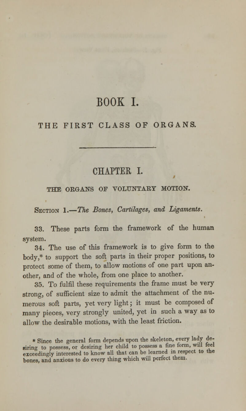 BOOK I. THE FIRST CLASS OF ORGANS. CHAPTER I. THE OEGANS OF VOLUNTARY MOTION. Section 1.—The Bones, Cartilages, and Ligaments. 33. These parts form the framework of the human system. 34. The use of this framework is to give form to the body,* to support the soft parts in their proper positions, to protect some of them, to allow motions of one part upon an- other, and of the whole, from one place to another. 35. To fulfil these requirements the frame must be very strong, of sufficient size to admit the attachment of the nu- merous soil parts, yet very light; it must be composed of many pieces, very strongly united, yet in such a way as to allow the desirable motions, with the least friction. » Since the general form depends upon the skeleton, every lady de- fdrin to possess, or desiring her child to possess a fine form, will feel exceedingly interested to know all that can be learned m respect to the bones, and anxious to do every thing which will perfect them.