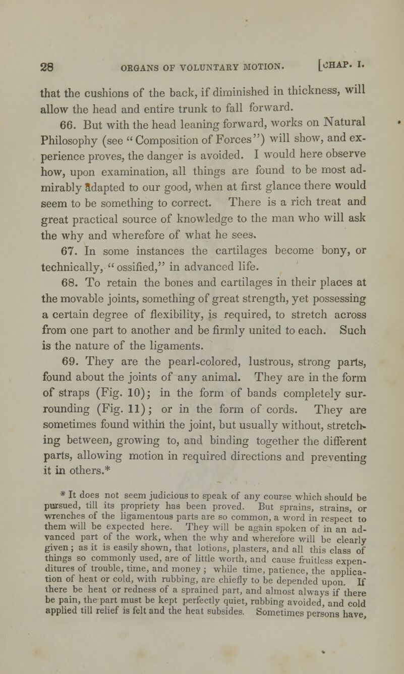 that the cushions of the back, if diminished in thickness, will allow the head and entire trunk to fall forward. 66. But with the head leaning forward, works on Natural Philosophy (see  Composition of Forces) will show, and ex- perience proves, the danger is avoided. I would here observe how, upon examination, all things are found to be most ad- mirably adapted to our good, when at first glance there would seem to be something to correct. There is a rich treat and great practical source of knowledge to the man who will ask the why and wherefore of what he sees. 67. In some instances the cartilages become bony, or technically,  ossified, in advanced life. 68. To retain the bones and cartilages in their places at the movable joints, something of great strength, yet possessing a certain degree of flexibility, is required, to stretch across from one part to another and be firmly united to each. Such is the nature of the ligaments. 69. They are the pearl-colored, lustrous, strong parts, found about the joints of any animal. They are in the form of straps (Fig. 10); in the form of bands completely sur- rounding (Fig. 11); or in the form of cords. They are sometimes found within the joint, but usually without, stretcli- ing between, growing to, and binding together the different parts, allowing motion in required directions and preventing it in others.* * It does not seem judicious to speak of any course which should be pursued, till its propriety has been proved. But sprains, strains, or wrenches of the ligamentous parts are so common, a word in respect to them will be expected here. They will be again spoken of in an ad- vanced part of the work, when the why and wherefore will be clearly given ; as it is easily shown, that lotions, plasters, and all this class of things so commonly used, are of little worth, and cause fruitless expen- ditures of trouble, time, and money ; while time, patience, the applica- tion of heat or cold, with rubbing, arc chiefly to be depended upon. If there be heat or redness of a sprained part, and almost always if there be pain, the part must be kept perfectly quiet, rubbing avoided, and cold applied till relief is felt and the heat subsides. Sometimes persons have