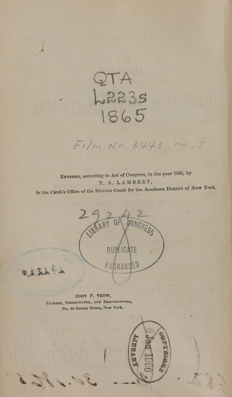 QTA \%(o5 F*J^s A/ V^ Entered, nccorfttg to Act of Confess, in the year 1SC5, by T. S. LAMBERT, in the Clerk's Office of the District Court for the Southern District of New York. *>>*V * JOHN F. TROW, PRINTEK, STIEEOTYPKB, AND EliaBOTTPtK, No. BO Greene Street, New York. ^ -\ x • *