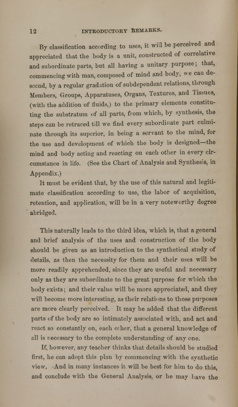 By classification according to uses, it will be perceived and appreciated that the body is a unit, constructed of correlative and subordinate parts, but all having a unitary purpose; that, commencing with man, composed of mind and body, we can de- scend, by a regular gradation of subdependent relations, through Members, Groups, Apparatuses, Organs, Textures, and Tissues, (with the addition of fluids,) to the primary elements constitu- ting the substratum of all parts, from which, by synthesis, the steps can be retraced till we find every subordinate part culmi- nate through its superior, in being a servant to the mind, for the use and development of which the body is designed—the mind and body acting and reacting on each other in every cir- cumstance in life. (See the Chart of Analysis and Synthesis, in Appendix.) It must be evident that, by the use of this natural and legiti- mate classification according to use, the labor of acquisition, retention, and application, will be in a very noteworthy degree abridged. This naturally leads to the third idea, which is, that a general and brief analysis of the uses and construction of the body should be given as an introduction to the synthetical study of details, as then the necessity for them and their uses will be more readily apprehended, since they are useful and necessary only as they are subordinate to the great purpose for which the body exists; and their value will be more appreciated, and they will become more interesting, as their relations to those purposes are more clearly perceived. It may be added that the different parts of the body are so intimately associated with, and act and react so constantly on, each oiher, that a general knowledge of all is necessary to the complete understanding of any one. If, however, any teacher thinks that details should be studied first, he can adopt this plan by commencing with the synthetic view. And in many instances it will be best for him to do this, and conclude with the General Analysis, or he may have the