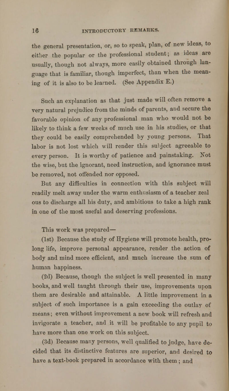 the general presentation, or, so to speak, plan, of new ideas, to either the popular or the professional student; as ideas are usually, though not always, more easily ohtained through lan- guage that is familiar, though imperfect, than when the mean- ing of it is also to be learned. (See Appendix E.) Such an explanation as that just made will often remove a very natural prejudice from the minds of parents, and secure the favorable opinion of any professional man who would not be likely to think a few weeks of much use in his studies, or that they could be easily comprehended by young persons. That labor is not lost which will render this subject agreeable to every person. It is worthy of patience and painstaking. Not the wise, but the ignorant, need instruction, and ignorance must be removed, not offended nor opposed. But any difficulties in connection with this subject will readily melt away under the warm enthusiasm of a teacher zeal ous to discharge all his duty, and ambitious to take a high rank in one of the most useful and deserving professions. This work was prepared— (1st) Because the study of Hygiene will promote health, pro- long life, improve personal appearance, render the action of body and mind more efficient, and much increase the sum of human happiness. (2d) Because, though the subject is well presented in many books, and well taught through their use, improvements upon them are desirable and attainable. A little improvement in a subject of such importance is a gain exceeding the outlay of means; even without improvement a new book will refresh and invigorate a teacher, and it will be profitable to any pupil to have more than one work on this subject. (3d) Because many persons, well qualified to judge, have de- cided that its distinctive features are superior, and desired to have a text-book prepared in accordance with them ; and