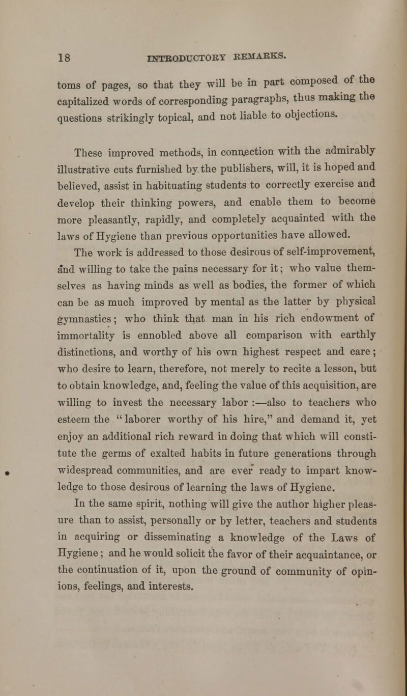 toms of pages, so that they will be in part composed of the capitalized words of corresponding paragraphs, thus making the questions strikingly topical, and not liable to objections. These improved methods, in connection with the admirably illustrative cuts furnished by the publishers, will, it is hoped and believed, assist in habituating students to correctly exercise and develop their thinking powers, and enable them to become more pleasantly, rapidly, and completely acquainted with the laws of Hygiene than previous opportunities have allowed. The work is addressed to those desirous of self-improvement, and willing to take the pains necessary for it; who value them- selves as having minds as well as bodies, the former of which can be as much improved by mental as the latter by physical gymnastics; who think that man in his rich endowment of immortality is ennobled above all comparison with earthly distinctions, and worthy of his own highest respect and care; who desire to learn, therefore, not merely to recite a lesson, but to obtain knowledge, and, feeling the value of this acquisition, are willing to invest the necessary labor :—also to teachers who esteem the  laborer worthy of his hire, and demand it, yet enjoy an additional rich reward in doing that which will consti- tute the germs of exalted habits in future generations through widespread communities, and are ever ready to impart know- ledge to those desirous of learning the laws of Hygiene. In the same spirit, nothing will give the author higher pleas- ure than to assist, personally or by letter, teachers and students in acquiring or disseminating a knowledge of the Laws of Hygiene; and he would solicit the favor of their acquaintance, or the continuation of it, upon the ground of community of opin- ions, feelings, and interests.