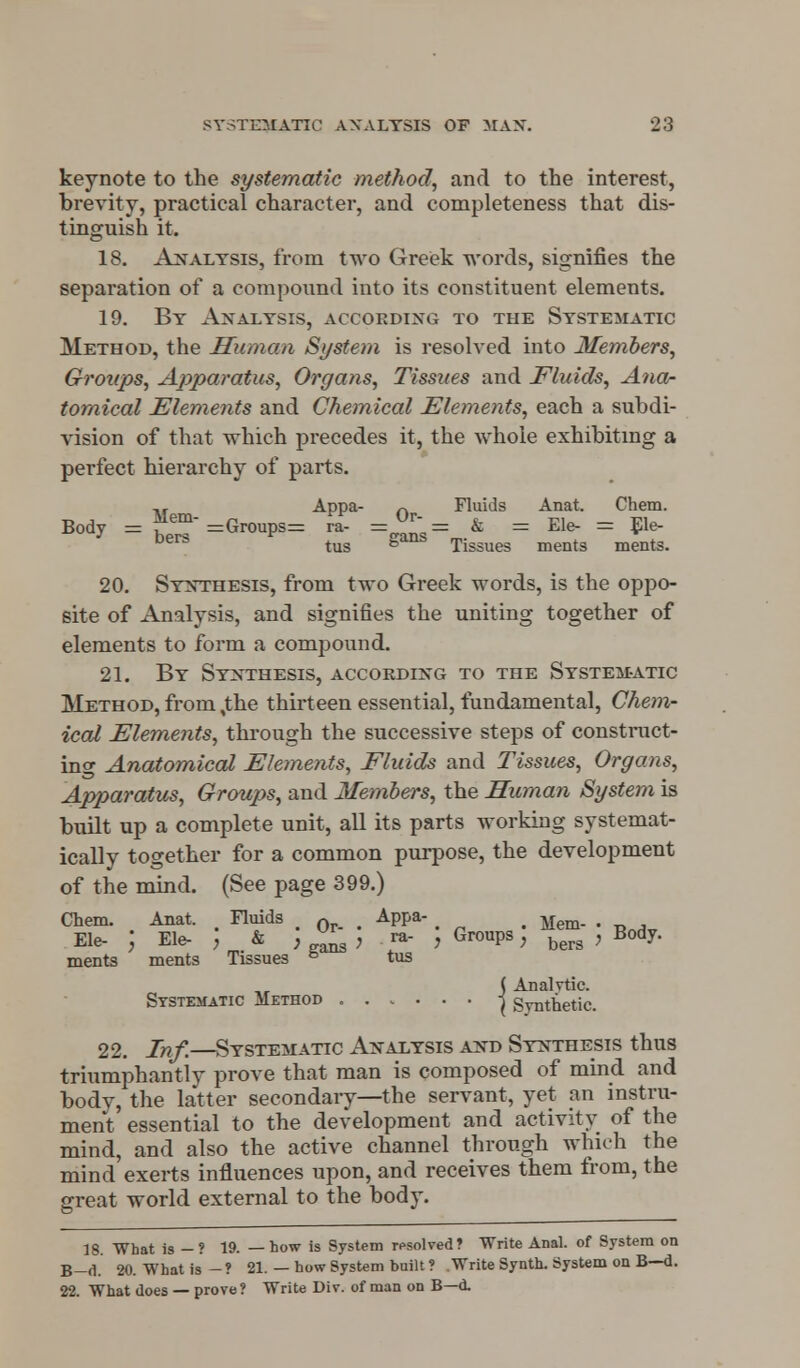 keynote to the systematic method, and to the interest, brevity, practical character, and completeness that dis- tinguish it. 18. Analysis, from two Greek words, signifies the separation of a compound into its constituent elements. 19. By Analysis, according to the Systematic Method, the Human System is resolved into Members, Groups, Apparatus, Organs, Tissues and Fluids, Ana- tomical Elements and Chemical Elements, each a subdi- vision of that which precedes it, the whole exhibiting a perfect hierarchy of parts. ,, Appa- n Fluids Anat. Chem. Body = ?*ein =Groups= ra- =JlT = & = Ele- = Ele- Ders tus g Tissues ments ments. 20. Synthesis, from two Greek words, is the oppo- site of Analysis, and signifies the uniting together of elements to form a compound. 21. By Synthesis, according to the Systematic Method, from,the thirteen essential, fundamental, Chem- ical Elements, through the successive steps of construct- ing Anatomical Elements, Fluids and Tissues, Organs, Apparatus, Groups, and Members, the Human System is built up a complete unit, all its parts working systemat- ically together for a common purpose, the development of the mind. (See page 399.) Chem. Anat. Fluids Q Appa- Mem. . Ele- ; Ele- , & ,  , ra- , Groups, bers , Body, ments ments Tissues & tus ( Analytic. Systematic Method -^ Synthetic. 22. Inf.—Systematic Analysis and Synthesis thus triumphantly prove that man is composed of mind and body, the latter secondary—the servant, yet an instru- ment essential to the development and activity of the mind, and also the active channel through which the mind exerts influences upon, and receives them from, the great world external to the body. 18. What is -? 19. —how is System resolved? Write Anal, of System on B-d. 20. What is -? 21. — how System built ? .Write Synth. System on B—d. 22. What does — prove ? Write Div. of man on B—d.