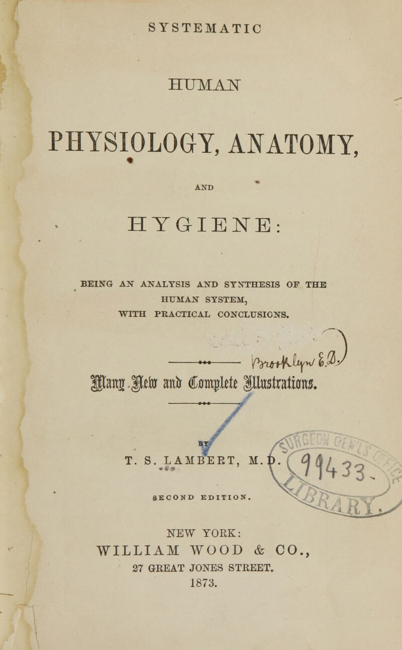SYSTEMATIC HITMAN PHYSIOLOGY, ANATOMY, HYGIENE: BEING AN ANALYSIS AND SYNTHESIS OF THE HUMAN SYSTEM, WITH PRACTICAL CONCLUSIONS. —~—■ 'fwA^^ 7 T. S. LAMBERT, M, SECOND EDITION. NEW YORK: WILLIAM WOOD & CO., 27 GREAT JONES STREET. 1873.