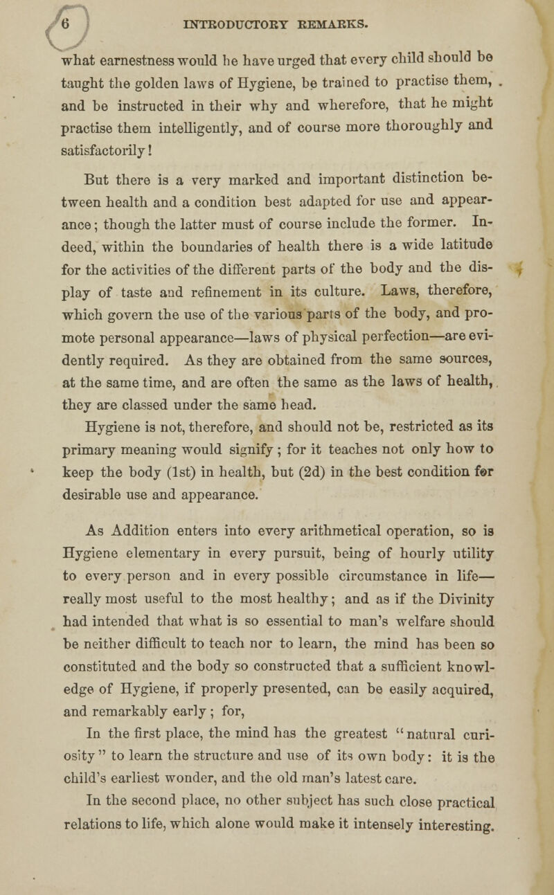 what earnestness would lie have urged that every child should bo taught the golden laws of Hygiene, be trained to practise them, and be instructed in their why and wherefore, that he might practise them intelligently, and of course more thoroughly and satisfactorily! But there is a very marked and important distinction be- tween health and a condition best adapted for use and appear- ance ; though the latter must of course include the former. In- deed, within the boundaries of health there is a wide latitude for the activities of the different parts of the body and the dis- play of taste and refinement in its culture. Laws, therefore, which govern the use of the various parts of the body, and pro- mote personal appearance—laws of physical perfection—are evi- dently required. As they are obtained from the same sources, at the same time, and are often the same as the laws of health, they are classed under the same head. Hygiene is not, therefore, and should not be, restricted as its primary meaning would signify ; for it teaches not only how to keep the body (1st) in health, but (2d) in the best condition fer desirable use and appearance. As Addition enters into every arithmetical operation, so is Hygiene elementary in every pursuit, being of hourly utility to every person and in every possible circumstance in life— really most useful to the most healthy; and as if the Divinity had intended that what is so essential to man's welfare should be neither difficult to teach nor to learn, the mind has been so constituted and the body so constructed that a sufficient knowl- edge of Hygiene, if properly presented, can be easily acquired, and remarkably early; for, In the first place, the mind has the greatest natural curi- osity  to learn the structure and use of its own body: it is the child's earliest wonder, and the old man's latest care. In the second place, no other subject has such close practical relations to life, which alone would make it intensely interesting.