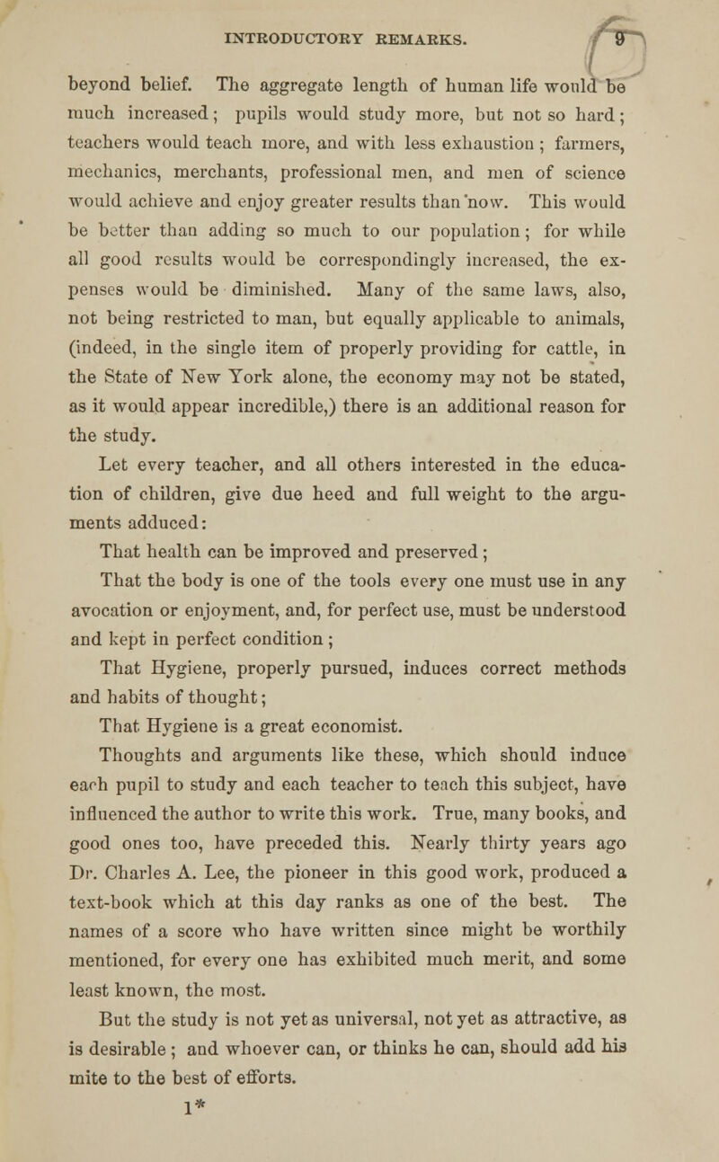 beyond belief. The aggregate length of human life would be much increased; pupils would study more, but not so hard; teachers would teach more, and with less exhaustion ; farmers, mechanics, merchants, professional men, and men of science would achieve and enjoy greater results than now. This would be better than adding so much to our population; for while all good results would be correspondingly increased, the ex- penses would be diminished. Many of the same laws, also, not being restricted to man, but equally applicable to animals, (indeed, in the single item of properly providing for cattle, in the State of New York alone, the economy may not be stated, as it would appear incredible,) there is an additional reason for the study. Let every teacher, and all others interested in the educa- tion of children, give due heed and full weight to the argu- ments adduced: That health can be improved and preserved ; That the body is one of the tools every one must use in any avocation or enjoyment, and, for perfect use, must be understood and kept in perfect condition ; That Hygiene, properly pursued, induces correct methods and habits of thought; That Hygiene is a great economist. Thoughts and arguments like these, which should induce each pupil to study and each teacher to teach this subject, have influenced the author to write this work. True, many books, and good ones too, have preceded this. Nearly thirty years ago Dr. Charles A. Lee, the pioneer in this good work, produced a text-book which at this day ranks as one of the best. The names of a score who have written since might be worthily mentioned, for every one has exhibited much merit, and some least known, the most. But the study is not yet as universal, not yet as attractive, as is desirable ; and whoever can, or thinks he can, should add his mite to the best of efforts. 1*