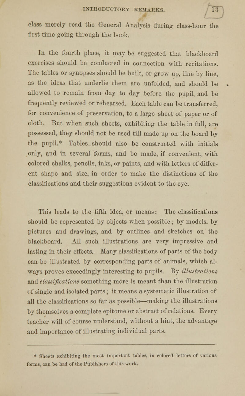class merely read the General Analysis during class-hour the first time going through the book. In the fourth place, it may be suggested that blackboard exercises should be conducted in connection with recitations. The tables or synopses should be built, or grow up, line by line, as the ideas that underlie them are unfolded, and should be allowed to remain from day to day before the pupil, and be frequently reviewed or rehearsed. Each table can be transferred, for convenience of preservation, to a large sheet of paper or of cloth. But when such sheets, exhibiting the table in full, are possessed, they should not be used till made up on the board by the pupil.* Tables should also be constructed with initials only, and in several forms, and be made, if convenient, with colored chalks, pencils, inks, or paints, and with letters of differ- ent shape and size, in order to make the distinctions of the classifications and their suggestions evident to the eye. This leads to the fifth idea, or means: The classifications should be represented by objects when possible; by models, by pictures and drawings, and by outlines and sketches on the blackboard. All such illustrations are very impressive and lasting in their effects. Many classifications of parts of the body can be illustrated by corresponding parts of animals, which al- ways proves exceedingly interesting to pupils. By illustrations and. classifications something more is meant than the illustration of single and isolated parts; it means a systematic illustration of all the classifications so far as possible—making the illustrations by themselves a complete epitome or abstract of relations. Every teacher will of course understand, without a hint, the advantage and importance of illustrating individual parts. * Sheets exhibiting the most important tables, in colored letters of various forms, can be had of the Publishers of this work.