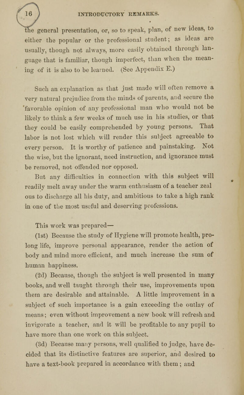 line general presentation, or, so to speak, plan, of new ideas, to either the popular or the professional student; as ideas are usually, though not always, more easily obtained through lan- guage that is familiar, though imperfect, than when the mean- ing of it is also to be learned. (See Appendix E.) Such an explanation as that just made will often remove a very natural prejudice from the minds of parents, and secure the 'favorable opinion of any professional man who would not be likely to think a few weeks of much use in his studies, or that they could be easily comprehended by young persons. That labor is not lost which will render this subject agreeable to every person. It is worthy of patience and painstaking. Not the wise, but the ignorant, need instruction, and ignorance must be removed, not offended nor opposed. But any difficulties in connection with this subject will readily melt away under the warm enthusiasm of a teacher zeal ous to discharge all bis duty, and ambitious to take a high rank in one of the most useful and deserving professions. This work was prepared— (1st) Because the study of Hygiene will promote health, pro- long life, improve personal appearance, render the action of body and mind more efficient, and much increase the sum of human happiness. (2d) Because, though the subject is well presented in many books, and well taught through their use, improvements upon them are desirable and attainable. A little improvement in a subject of such importance is a gain exceeding the outlay of means; even without improvement a new book will refresh and invigorate a teacher, and it will be profitable to any pupil to have more than one work on this subject. (3d) Because many persons, well qualified to judge, have de- cided that its distinctive features are superior, and desired to have a text-book prepared in accordance with them ; and