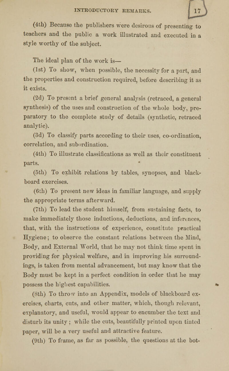 (4th) Because the publishers were desirous of presenting to teachers and the public a work illustrated and executed in a style worthy of the subject. The ideal plan of the work is— (1st) To show, when possible, the necessity for a part, and the properties and construction required, before describing it as it exists. (2d) To present a brief general analysis (retraced, a general synthesis) of the uses and construction of the whole body, pre- paratory to the complete study of details (synthetic, retraced analytic). (3d) To classify parts according to their uses, co-ordination, correlation, and subordination. (4th) To illustrate classifications as well as their constitueut parts. (5th) To exhibit relations by tables, synopses, and black- board exercises. (6th) To present new ideas in familiar language, and supply the appropriate terms afterward. (7th) To lead the student himself, from sustaining facts, to make immediately those inductions, deductions, and inferences, that, with the instructions of experience, constitute practical Hygiene; to observe the constant relations between the Mind, Body, and External World, that he may not think time spent in providing for physical welfare, and in improving his surround- ings, is taken from mental advancement, but may know that the Body must be kept in a perfect condition in order that he may possess the highest capabilities. (8th) To throw into an Appendix, models of blackboard ex- ercises, charts, cuts, and other matter, which, though relevant, explanatory, and useful, would appear to encumber the text and disturb its unity ; while the cuts, beautifully printed upon tinted paper, will be a very useful and attractive feature. (9th) To frame, as far as possible, the questions at the bot-