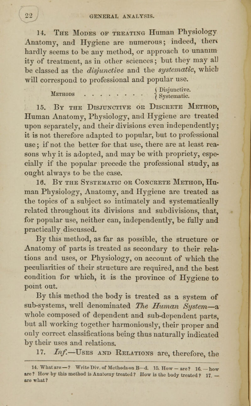 14. The Modes of treating Human Physiology Anatomy, and Hygiene are numerous; indeed, thert hardly seems to be any method, or approach to unanim ity of treatment, as in other sciences; but they may all be classed as the disjunctive and the systematic, which will correspond to professional and popular use. ,r ( Disjunctive. 111:11101)3 \ Systematic. 15. By the Disjunctive or Discrete Method, Human Anatomy, Physiology, and Hygiene are treated upon separately, and their divisions even independently; it is not therefore adapted to popular, but to professional use; if not the better for that use, there are at least rea- sons why it is adopted, and may be with propriety, espe- cially if the popular precede the professional study, as ought always to be the case. 18. By the Systematic or Concrete Method, Hu- man Physiology, Anatomy, and Hygiene are treated as the topics of a subject so intimately and systematically related throughout its divisions and subdivisions, that, for popular use, neither can, independently, be fully and practically discussed. By this method, as far as possible, the structure or Anatomy of parts is treated as secondary to their rela- tions and uses, or Physiology, on account of which the peculiarities of their structure are required, and the best condition for which, it is the province of Hygiene to point out. By this method the body is treated as a system of sub-systems, well denominated The Human System—a whole composed of dependent and sub-dependent parts, but all working together harmoniously, their proper and only correct classifications being thus naturally indicated by their uses and relations. 17. Inf.—Uses and Relations are, therefore, the 14. What are — ? Write Div. of Methods on B—d. 15. How —are? 16.—how are ? How by this method is Anatomy treated ? How ia the body treated ? 17. — are what ?