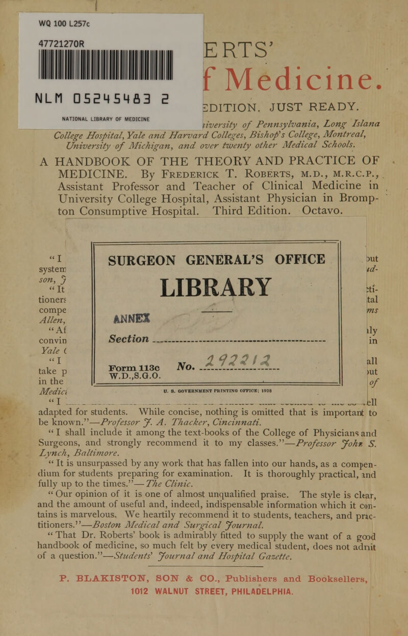 ERTS' f Medicine. EDITION. JUST READY. liversity of Pennsylvania, Long Islana College Hospital, Yale and Harvard Colleges, Bishop's College, Montreal, University of Michigan, and over twenty other Medical Schools. HANDBOOK OF THE THEORY AND PRACTICE OF MEDICINE. By Frederick T. Roberts, m.d., m.r.c.p., Assistant Professor and Teacher of Clinical Medicine in University College Hospital, Assistant Physician in Bromp- ton Consumptive Hospital. Third Edition. Octavo. NLM CI5EM5M A3 2 NATIONAL LIBRARY OF MEDICINE I systerr son, J It doners compe Allen, hi convin Yale C I take p in the Media I L SURGEON GENERAL'S OFFICE LIBRARY ANNEX Section Form 113c W.D..S.G.O. No. - DUt td- :ti- tal Vns ily all >ut W L adapted for students. While concise, nothing is omitted that is important to be known.—Professor J. A. Thacker, Cincinnati.  I shall include it among the text-books of the College of Physicians and Surgeons, and strongly recommend it to my classes.—Professor John S. Lynch, Baltimore.  It is unsurpassed by any work that has fallen into our hands, as a compen- dium for students preparing for examination. It is thoroughly practical, md fully up to the times.—The Clinic.  Our opinion of it is one of almost unqualified praise. The style is char, and the amount of useful and, indeed, indispensable information which it con- tains is marvelous. We heartily recommend it to students, teachers, and pnc- titioners.—Boston Medical and Surgical Journal.  That Dr. Roberts' book is admirably fitted to supply the want of a good handbook of medicine, so much felt by every medical student, does not adnit of a question.—Students'1 Journal and Hospital Gazette. P. BLAKISTON, SON & CO., Publishers and Booksellers, 1012 WALNUT STREET, PHILADELPHIA.