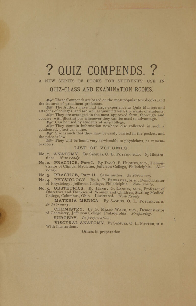 ? QUIZ COMPENDS. ? A NEW SERIES OF BOOKS FOR STUDENTS' USE IN QUIZ-CLASS AND EXAMINATION ROOMS. 9S= These Compends are based on the most popular text-books, and the lectures of prominent professors. 4®= The Authors have had large experience as Quiz Masters and attaches of colleges, and are well acquainted with the wants of students. 45T* They are arranged in the most approved form, thorough and concise, with illustrations whenever they can be used to advantage. 4Sf* Can be used by students of any college. They contain information nowhere else collected in such a condensed, practical shape. Size is such that they may be easily carried in the pocket, and the price is low. They will be found very serviceable to physicians, as remem- brancers. LIST OF VOLUMES. No. i. ANATOMY. By Samuel O. L. Potter, m.d. 63 Illustra- tions. Now ready. No. 2. PRACTICE, Part I. By Dan'l E. Hughes, m.d., Demon- strator of Clinical Medicine, Jefferson College, Philadelphia. Now ready. No. 3. PRACTICE, Part II. Same author. In February. No. 4. PHYSIOLOGY. By A. P. Brubaker, m.d., Demonstrator of Physiology, Jefferson College, Philadelphia. No7v ready. No. 5. OBSTETRICS. By Henry G. Landis, m.d., Professor of Obstetrics and Diseases of Women and Children, Starling Medical College, Columbus, Ohio. Illustrated. Now Ready. MATERIA MEDICA. By Samuel O. L. Potter, m.d. In February. CHEMISTRY. By G. Mason Ward, m.d., Demonstrator of Chemistry, Jefferson College, Philadelphia. Preparing: SURGERY. In preparation. VISCERAL ANATOMY. By Samuel O. L. Potter, m.d. With illustrations. Others in preparation.