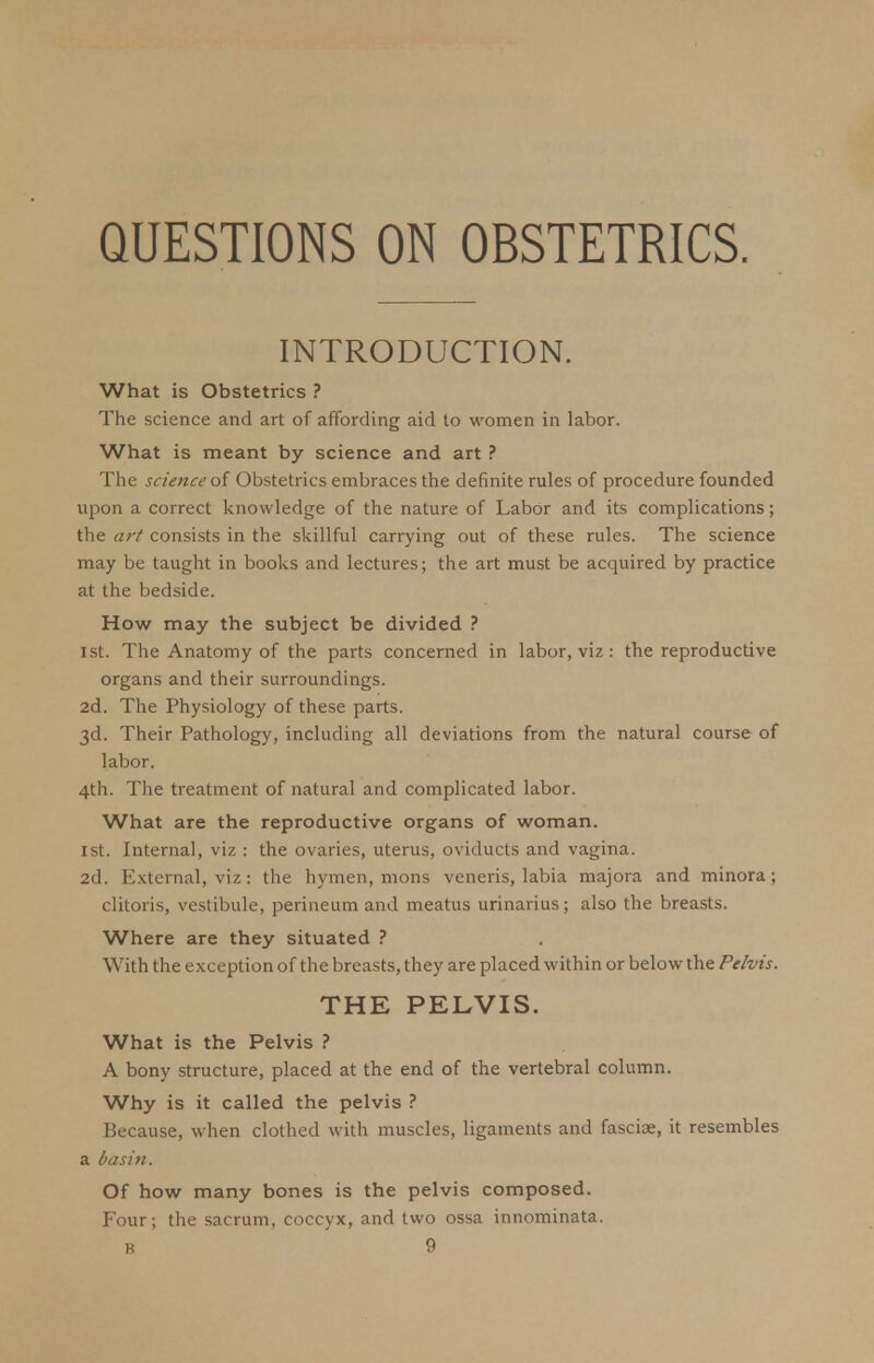 QUESTIONS ON OBSTETRICS. INTRODUCTION. What is Obstetrics ? The science and art of affording aid to women in labor. What is meant by science and art ? The science of Obstetrics embraces the definite rules of procedure founded upon a correct knowledge of the nature of Labor and its complications; the art consists in the skillful carrying out of these rules. The science may be taught in books and lectures; the art must be acquired by practice at the bedside. How may the subject be divided ? 1st. The Anatomy of the parts concerned in labor, viz : the reproductive organs and their surroundings. 2d. The Physiology of these parts. 3d. Their Pathology, including all deviations from the natural course of labor. 4th. The treatment of natural and complicated labor. What are the reproductive organs of woman. 1st. Internal, viz : the ovaries, uterus, oviducts and vagina. 2d. External, viz: the hymen, mons veneris, labia majora and minora; clitoris, vestibule, perineum and meatus urinarius; also the breasts. Where are they situated ? With the exception of the breasts, they are placed within or below the Pelvis. THE PELVIS. What is the Pelvis ? A bony structure, placed at the end of the vertebral column. Why is it called the pelvis ? Because, when clothed with muscles, ligaments and fasciae, it resembles a basin. Of how many bones is the pelvis composed. Four; the sacrum, coccyx, and two ossa innominata.