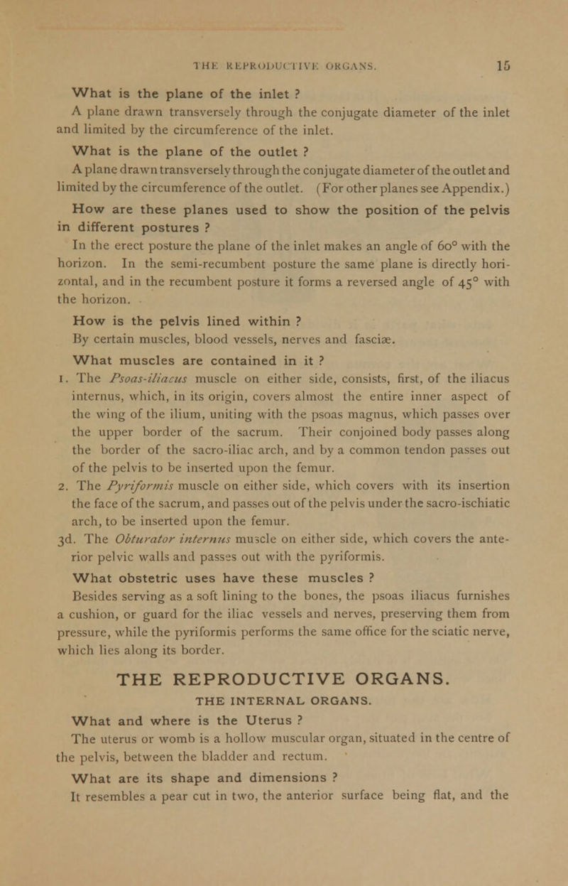 What is the plane of the inlet ? A plane drawn transversely through the conjugate diameter of the inlet and limited by the circumference of the inlet. What is the plane of the outlet ? A plane drawn transversely through the conjugate diameter of the outlet and limited by the circumference of the outlet. (For other planes see Appendix.) How are these planes used to show the position of the pelvis in different postures ? In the erect posture the plane of the inlet makes an angle of 6o° with the horizon. In the semi-recumbent posture the same plane is directly hori- zontal, and in the recumbent posture it forms a reversed angle of 450 with the horizon. How is the pelvis lined within ? By certain muscles, blood vessels, nerves and fasciae. What muscles are contained in it ? 1. The Psoas-iliacus muscle on either side, consists, first, of the iliacus internus, which, in its origin, covers almost the entire inner aspect of the wing of the ilium, uniting with the psoas magnus, which passes over the upper border of the sacrum. Their conjoined body passes along the border of the sacro-iliac arch, and by a common tendon passes out of the pelvis to be inserted upon the femur. 2. The Pyriformis muscle on either side, which covers with its insertion the face of the sacrum, and passes out of the pelvis under the sacro-ischiatic arch, to be inserted upon the femur. 3d. The Obturator internus muscle on either side, which covers the ante- rior pelvic walls and passes out with the pyriformis. What obstetric uses have these muscles ? Besides serving as a soft lining to the bones, the psoas iliacus furnishes a cushion, or guard for the iliac vessels and nerves, preserving them from pressure, while the pyriformis performs the same office for the sciatic nerve, which lies along its border. THE REPRODUCTIVE ORGANS. THE INTERNAL ORGANS. What and where is the Uterus ? The uterus or womb is a hollow muscular organ, situated in the centre of the pelvis, between the bladder and rectum. What are its shape and dimensions ? It resembles a pear cut in two, the anterior surface being flat, and the