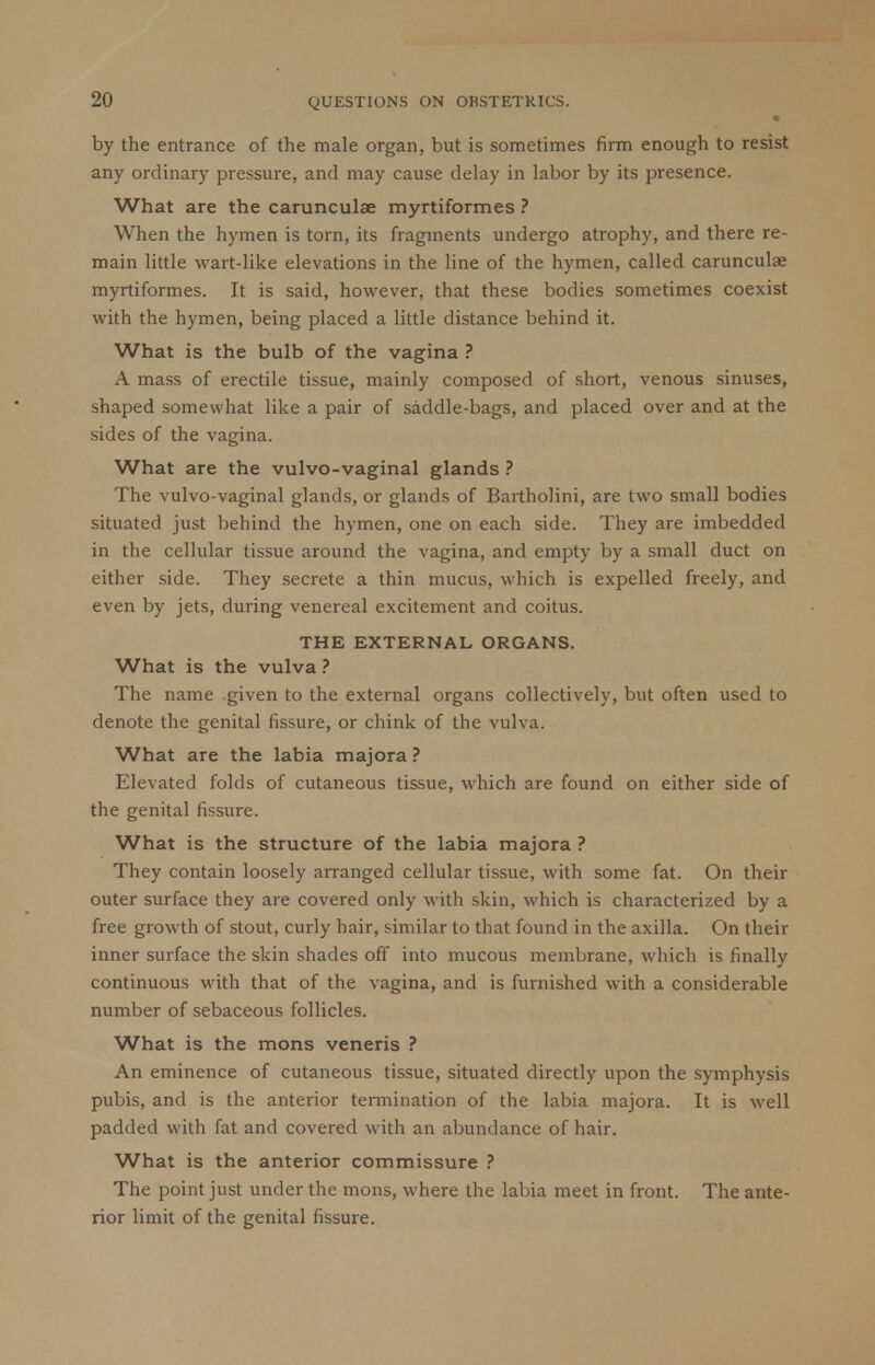by the entrance of the male organ, but is sometimes firm enough to resist any ordinary pressure, and may cause delay in labor by its presence. What are the carunculae myrtiformes ? When the hymen is torn, its fragments undergo atrophy, and there re- main little wart-like elevations in the line of the hymen, called carunculas myrtiformes. It is said, however, that these bodies sometimes coexist with the hymen, being placed a little distance behind it. What is the bulb of the vagina ? A mass of erectile tissue, mainly composed of short, venous sinuses, shaped somewhat like a pair of saddle-bags, and placed over and at the sides of the vagina. What are the vulvo-vaginal glands ? The vulvo-vaginal glands, or glands of Bartholini, are two small bodies situated just behind the hymen, one on each side. They are imbedded in the cellular tissue around the vagina, and empty by a small duct on either side. They secrete a thin mucus, which is expelled freely, and even by jets, during venereal excitement and coitus. THE EXTERNAL ORGANS. What is the vulva ? The name given to the external organs collectively, but often used to denote the genital fissure, or chink of the vulva. What are the labia majora ? Elevated folds of cutaneous tissue, which are found on either side of the genital fissure. What is the structure of the labia majora ? They contain loosely arranged cellular tissue, with some fat. On their outer surface they are covered only with skin, which is characterized by a free growth of stout, curly hair, similar to that found in the axilla. On their inner surface the skin shades off into mucous membrane, which is finally continuous with that of the vagina, and is furnished with a considerable number of sebaceous follicles. What is the mons veneris ? An eminence of cutaneous tissue, situated directly upon the symphysis pubis, and is the anterior termination of the labia majora. It is well padded with fat and covered with an abundance of hair. What is the anterior commissure ? The point just under the mons, where the labia meet in front. The ante- rior limit of the genital fissure.