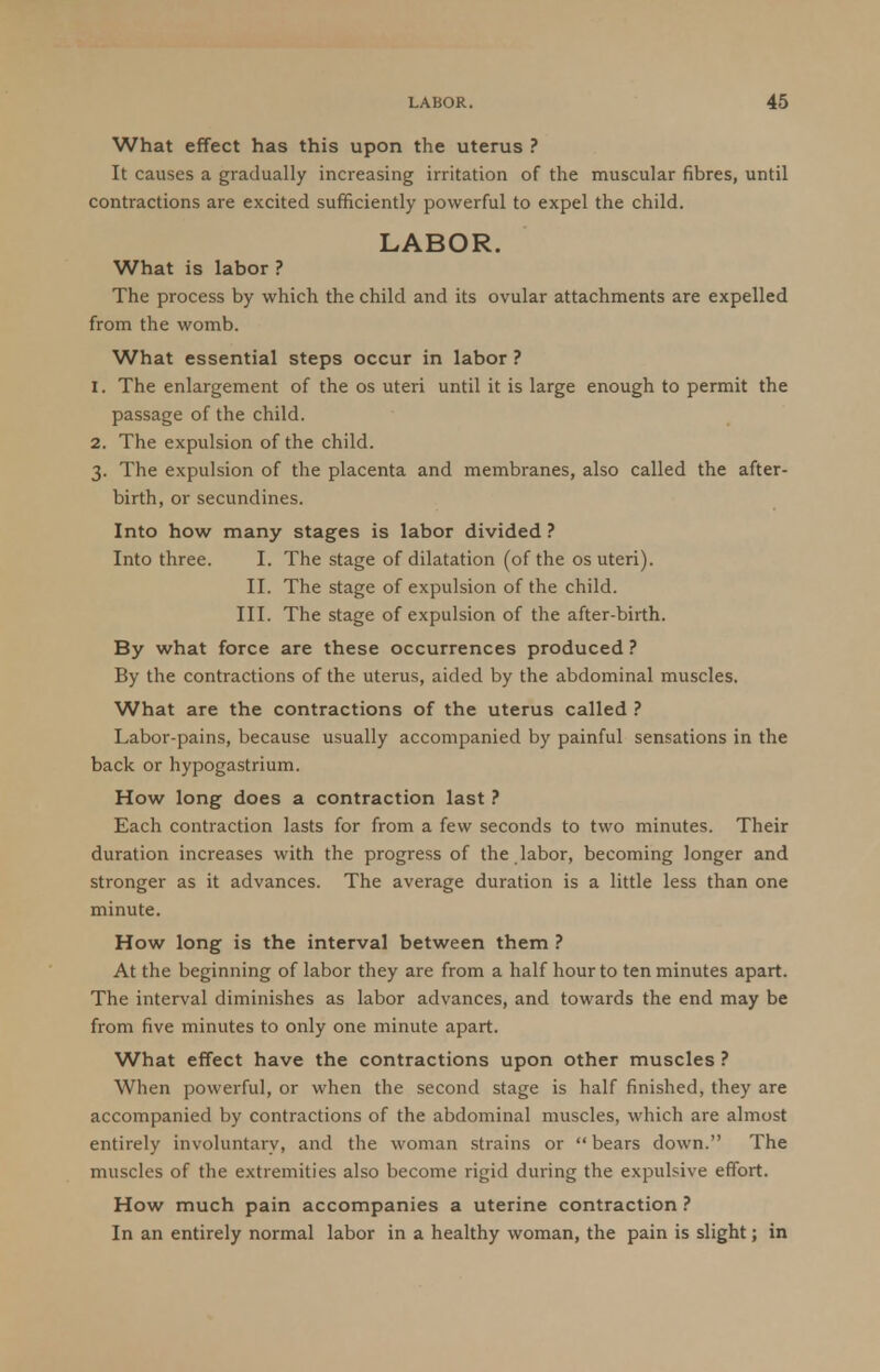 What effect has this upon the uterus ? It causes a gradually increasing irritation of the muscular fibres, until contractions are excited sufficiently powerful to expel the child. LABOR. What is labor ? The process by which the child and its ovular attachments are expelled from the womb. What essential steps occur in labor ? 1. The enlargement of the os uteri until it is large enough to permit the passage of the child. 2. The expulsion of the child. 3. The expulsion of the placenta and membranes, also called the after- birth, or secundines. Into how many stages is labor divided ? Into three. I. The stage of dilatation (of the os uteri). II. The stage of expulsion of the child. III. The stage of expulsion of the after-birth. By what force are these occurrences produced ? By the contractions of the uterus, aided by the abdominal muscles. What are the contractions of the uterus called ? Labor-pains, because usually accompanied by painful sensations in the back or hypogastrium. How long does a contraction last ? Each contraction lasts for from a few seconds to two minutes. Their duration increases with the progress of the labor, becoming longer and stronger as it advances. The average duration is a little less than one minute. How long is the interval between them ? At the beginning of labor they are from a half hour to ten minutes apart. The interval diminishes as labor advances, and towards the end may be from five minutes to only one minute apart. What effect have the contractions upon other muscles ? When powerful, or when the second stage is half finished, they are accompanied by contractions of the abdominal muscles, which are almost entirely involuntary, and the woman strains or  bears down. The muscles of the extremities also become rigid during the expulsive effort. How much pain accompanies a uterine contraction ? In an entirely normal labor in a healthy woman, the pain is slight; in