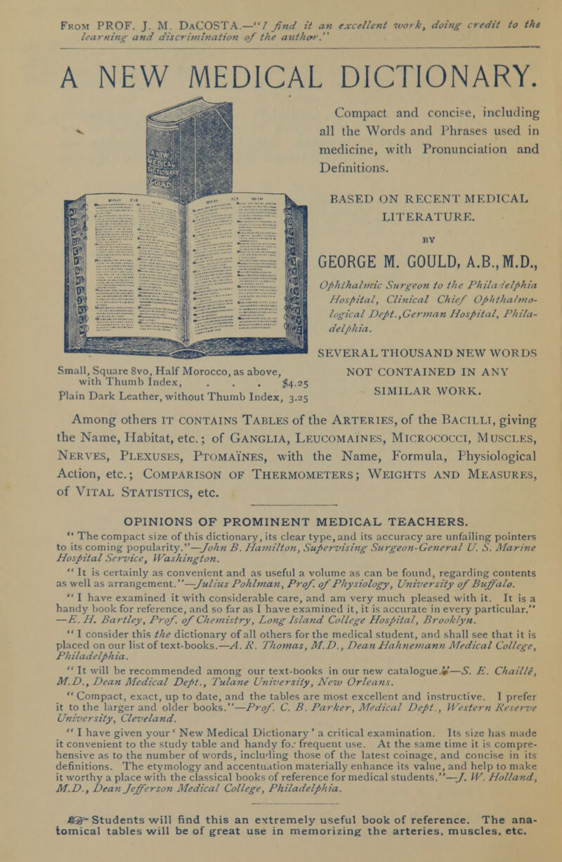 Fkom PROF. J. M. DaCOSTA.—/ find it an excellent work, doing credit to the learning and discrimination of the author. A NEW MEDICAL DICTIONARY. Compact and concise, including all the Words and Phrases used in medicine, with Pronunciation and Definitions. BASED ON RECENT MEDICAL LITERATURE. BY GEORGE M. GOULD, A.B..M.D., Ophthalmic Surgeon to the Phila ielphia Hospital, Clinical Chief Ophthalmo- logical Dept.,German Hospital, Phila- delphia. SEVERAL THOUSAND NEW WORDS Small, Square 8vo, Half Morocco, as above, NOT CONTAINED IN ANY with Thumb Index, . . . $4 25 Plain Dark Leather, without Thumb Index, 3.25 SIMILAR WORK. Among others it contains Tables of the Arteries, of the Bacilli, giving the Name, Habitat, etc.; of Ganglia, Leucomaines, Micrococci, Muscles, Nerves, Plexuses, Ptomaines, with the Name, Formula, Physiological Action, etc.; Comparison of Thermometers; Weights and Measures, of Vital Statistics, etc. OPINIONS OF PROMINENT MEDICAL TEACHERS.  The compact size of this dictionary, its clear type, and its accuracy are unfailing pointers to its coming popularity.—John B. Hamilton, Supervising Surgeon-General U. S. Marine Hospital Service, Washington.  It is certainly as convenient and as useful a volume as can be found, regarding contents as well as arrangement.—Julius Pohlman, Prof. 0/Physiology, University ojBuffalo.  I have examined it with considerable care, and am very much pleased with it. It is a handy book for reference, and so far as I have examined it, it is accurate in every particular. —E. H. Bartley, Prof. 0/ Chemistry, Long Island College Hospital, Brooklyn.  I consider this the dictionary of all others for the medical student, and shall see that it is placed on our list of text-books.—A. R. Thomas, M.D., Dean Hahnemann Medical College, Ph ila delph ia.  It will be recommended among our text-books in our new catalogue.*—S. E. Chaille, M.D., Dean Medical Dept., Tulane University, New Orleans. Compact, exact, up to date, and the tables are most excellent and instructive. I prefer it to the larger and older books.—ProJ. C. B. Parker, Medical Dept., Western Reserve University, Cleveland.  I have given your ' New Medical Dictionary ' a critical examination. Its size has made it convenient to the study table and handy fo/ frequent use. At the same time it is compre- hensive as to the number of words, including those of the latest coinage, and concise in its definitions. The etymology and accentuation materially enhance its value, and help to make it worthy a place with the classical books of reference for medical students.—y. W. Holland, M.D., Dean Jefferson Medical College, Philadelphia. Jtcg- Students will find this an extremely useful book of reference. The ana- tomical tables will be of great use in memorizing the arteries, muscles, etc.