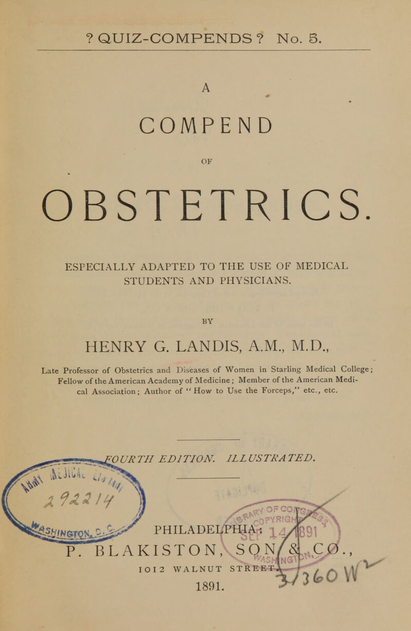 ?QUIZ-COMPENDS? No. 5. COMPEN D OBSTETRICS ESPECIALLY ADAPTED TO THE USE OF MEDICAL STUDENTS AND PHYSICIANS. BY HENRY G. LANDIS, A.M., M.D., Late Professor of Obstetrics and Diseases of Women in Starling Medical College; Fellow of the American Academy of Medicine ; Member of the American Medi- cal Association; Author of How to Use the Forceps, etc., etc. OURTII EDITION. ILLUSTRATED. PHILADEipHggi Olakiston, SON^S, CO., jtOVV I O I 2 WALNUT STRF-R 1891.