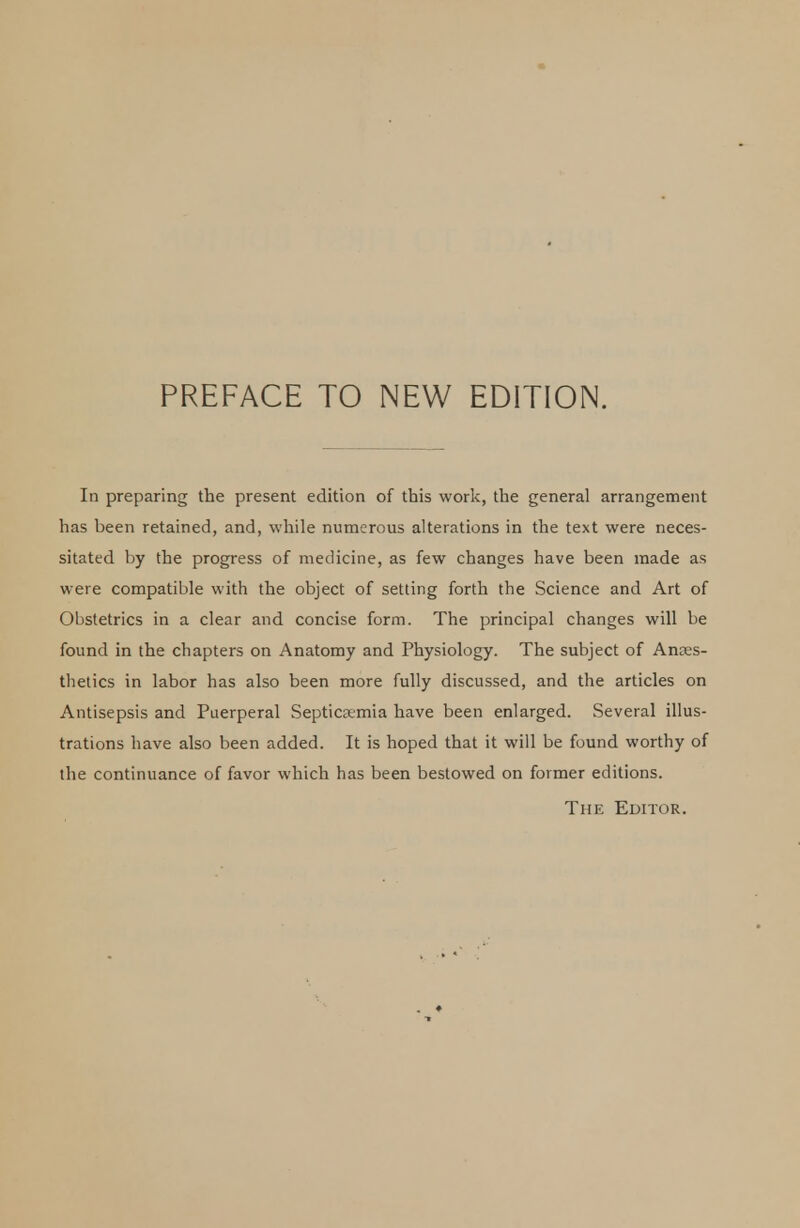 In preparing the present edition of this work, the general arrangement has been retained, and, while numerous alterations in the text were neces- sitated by the progress of medicine, as few changes have been made as were compatible with the object of setting forth the Science and Art of Obstetrics in a clear and concise form. The principal changes will be found in the chapters on Anatomy and Physiology. The subject of Anaes- thetics in labor has also been more fully discussed, and the articles on Antisepsis and Puerperal Septicamia have been enlarged. Several illus- trations have also been added. It is hoped that it will be found worthy of the continuance of favor which has been bestowed on former editions. The Editor.