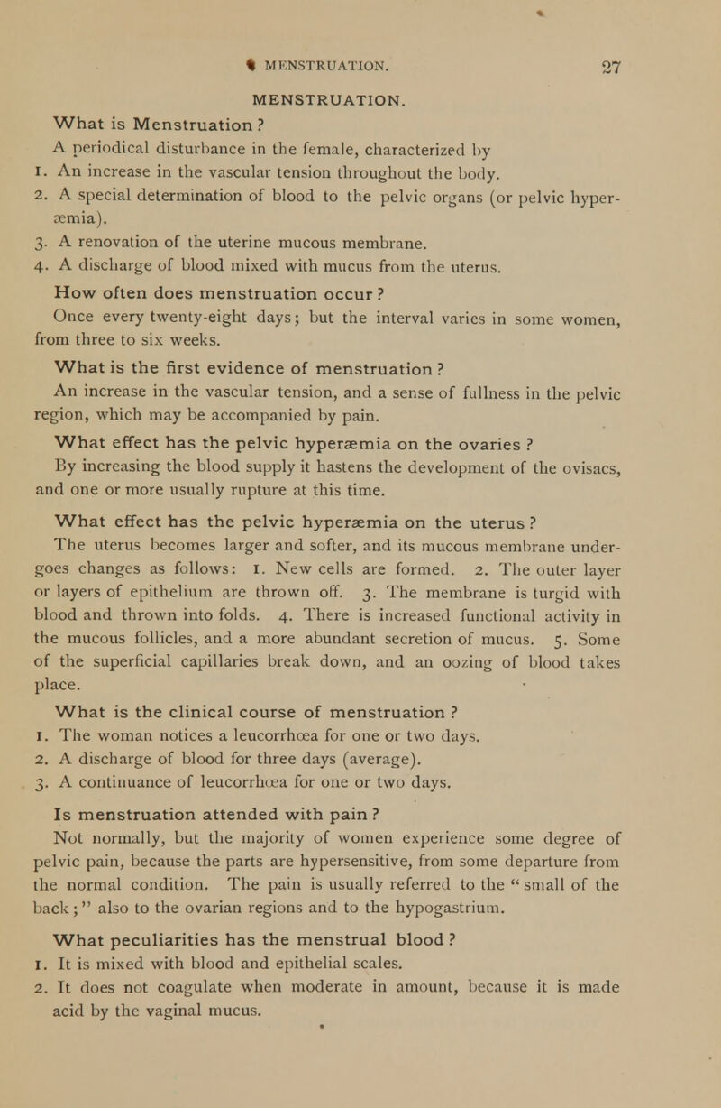 MENSTRUATION. What is Menstruation? A periodical disturbance in the female, characterized by 1. An increase in the vascular tension throughout the body. 2. A special determination of blood to the pelvic organs (or pelvic hyper- emia). 3. A renovation of the uterine mucous membrane. 4. A discharge of blood mixed with mucus from the uterus. How often does menstruation occur ? Once every twenty-eight days; but the interval varies in some women, from three to six weeks. What is the first evidence of menstruation ? An increase in the vascular tension, and a sense of fullness in the pelvic region, which may be accompanied by pain. What effect has the pelvic hyperaemia on the ovaries ? By increasing the blood supply it hastens the development of the ovisacs, and one or more usually rupture at this time. What effect has the pelvic hyperaemia on the uterus ? The uterus becomes larger and softer, and its mucous membrane under- goes changes as follows: I. New cells are formed. 2. The outer layer or layers of epithelium are thrown off. 3. The membrane is turgid with blood and thrown into folds. 4. There is increased functional activity in the mucous follicles, and a more abundant secretion of mucus. 5. Some of the superficial capillaries break down, and an oozing of blood takes place. What is the clinical course of menstruation ? 1. The woman notices a leucorrhoea for one or two days. 2. A discharge of blood for three days (average). 3. A continuance of leucorrhcea for one or two days. Is menstruation attended with pain ? Not normally, but the majority of women experience some degree of pelvic pain, because the parts are hypersensitive, from some departure from the normal condition. The pain is usually referred to the  small of the back; also to the ovarian regions and to the hypogastrium. What peculiarities has the menstrual blood ? 1. It is mixed with blood and epithelial scales. 2. It does not coagulate when moderate in amount, because it is made acid by the vaginal mucus.