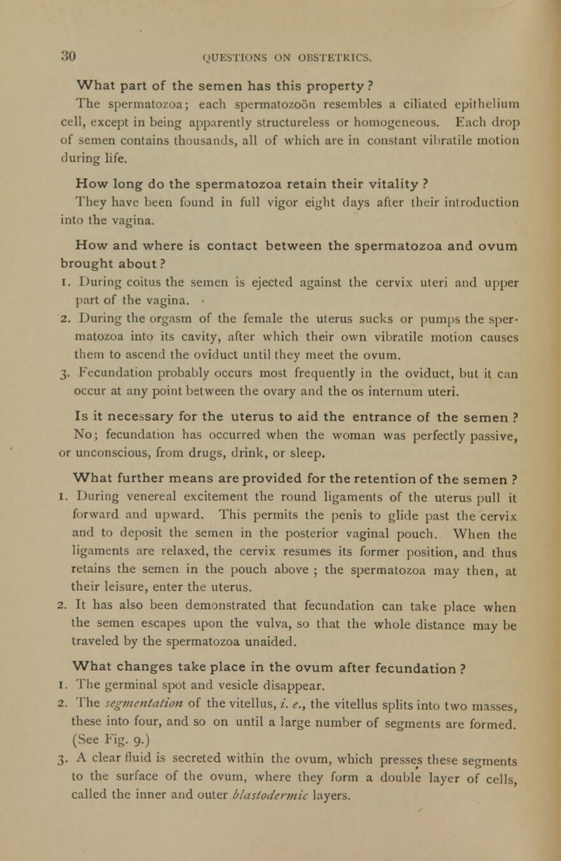 What part of the semen has this property? The spermatozoa; each spermatozoon resembles a ciliated epithelium cell, except in being apparently structureless or homogeneous. Each drop of semen contains thousands, all of which are in constant vibratile motion during life. How long do the spermatozoa retain their vitality ? They have been found in full vigor eight days after their introduction into the vagina. How and where is contact between the spermatozoa and ovum brought about ? 1. 1 Hiring coitus the semen is ejected against the cervix uteri and upper part of the vagina. > 2. During the orgasm of the female the uterus sucks or pumps the sper- matozoa into its cavity, after which their own vibratile motion causes them to ascend the oviduct until they meet the ovum. 3. Fecundation probably occurs most frequently in the oviduct, but it can occur at any point between the ovary and the os internum uteri. Is it necessary for the uterus to aid the entrance of the semen ? No; fecundation has occurred when the woman was perfectly passive, or unconscious, from drugs, drink, or sleep. What further means are provided for the retention of the semen ? 1. During venereal excitement the round ligaments of the uterus pull it forward and upward. This permits the penis to glide past the cervix and to deposit the semen in the posterior vaginal pouch. When the ligaments are relaxed, the cervix resumes its former position, and thus retains the semen in the pouch above ; the spermatozoa may then, at their leisure, enter the uterus. 2. It has also been demonstrated that fecundation can take place when the semen escapes upon the vulva, so that the whole distance may be traveled by the spermatozoa unaided. What changes take place in the ovum after fecundation ? 1. The germinal spot and vesicle disappear. 2. The segmentation of the vitellus, i. e., the vitellus splits into two masses, these into four, and so on until a large number of segments are formed. (See Fig. 9.) 3. A clear fluid is secreted within the ovum, which presses these segments to the surface of the ovum, where they form a double layer of cells, called the inner and outer blastodermic layers.