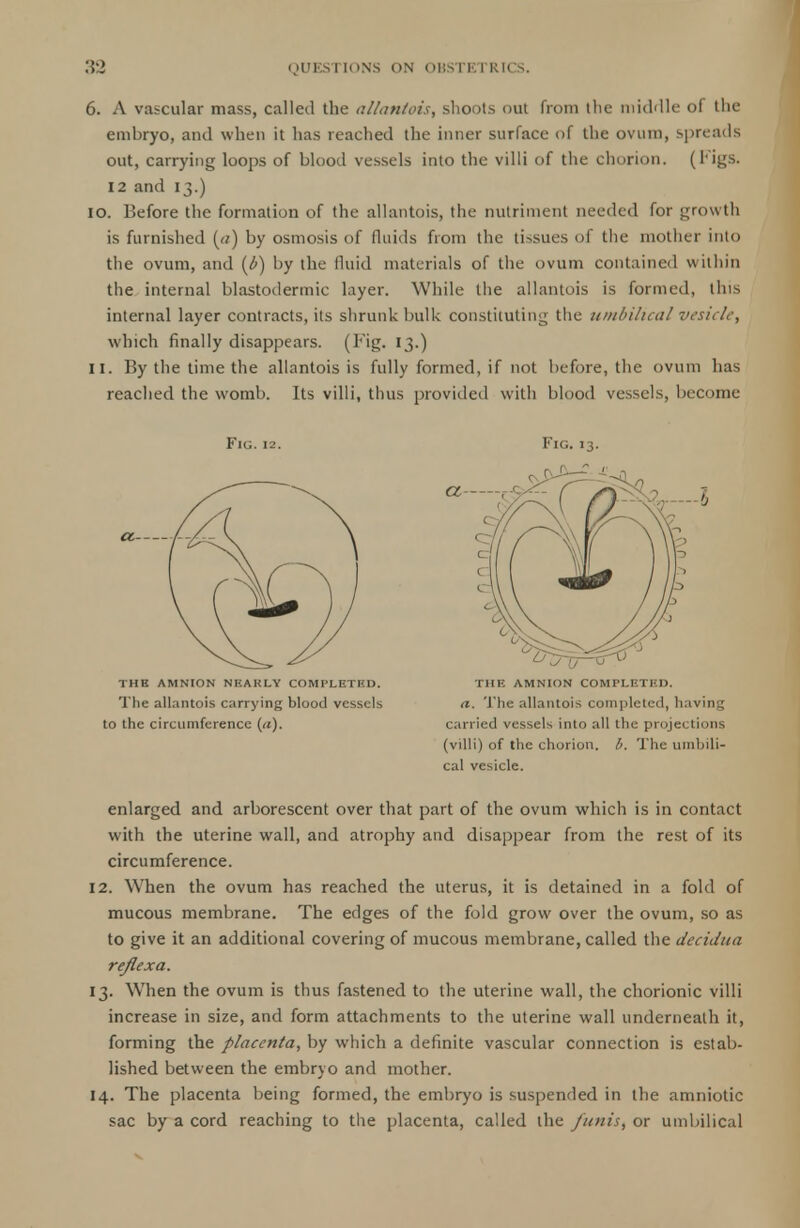 6. A vascular mass, called the allantois, shoots out from the middle of the embryo, and when it has reached the inner surface of the ovum, spreads out, carrying loops of blood vessels into the villi of the chorion. (I'igs. 12 and 13.) 10. Before the formation of the allantois, the nutriment needed for growth is furnished («) by osmosis of fluids from the tissues of the mother into the ovum, and (b) by the fluid materials of the ovum contained within the internal blastodermic layer. While the allantois is formed, this internal layer contracts, its shrunk bulk constituting the umbilical vesicle, which finally disappears. (Fig. 13.) 11. By the time the allantois is fully formed, if not before, the ovum has reached the womb. Its villi, thus provided with blood vessels, become Fig. 12. THE AMNION NHAKLY COMPLETED. The allantois carrying blood vessels to the circumference (a). Fig.13. THE AMNION COMPLETED. a. The allantois completed, having carried vessels into all the projections (villi) of the chorion, b. The umbili- cal vesicle. enlarged and arborescent over that part of the ovum which is in contact with the uterine wall, and atrophy and disappear from the rest of its circumference. 12. When the ovum has reached the uterus, it is detained in a fold of mucous membrane. The edges of the fold grow over the ovum, so as to give it an additional covering of mucous membrane, called the decidua reflex a. 13. When the ovum is thus fastened to the uterine wall, the chorionic villi increase in size, and form attachments to the uterine wall underneath it, forming the placenta, by which a definite vascular connection is estab- lished between the embryo and mother. 14. The placenta being formed, the embryo is suspended in the amniotic sac by a cord reaching to the placenta, called the funis, or umbilical