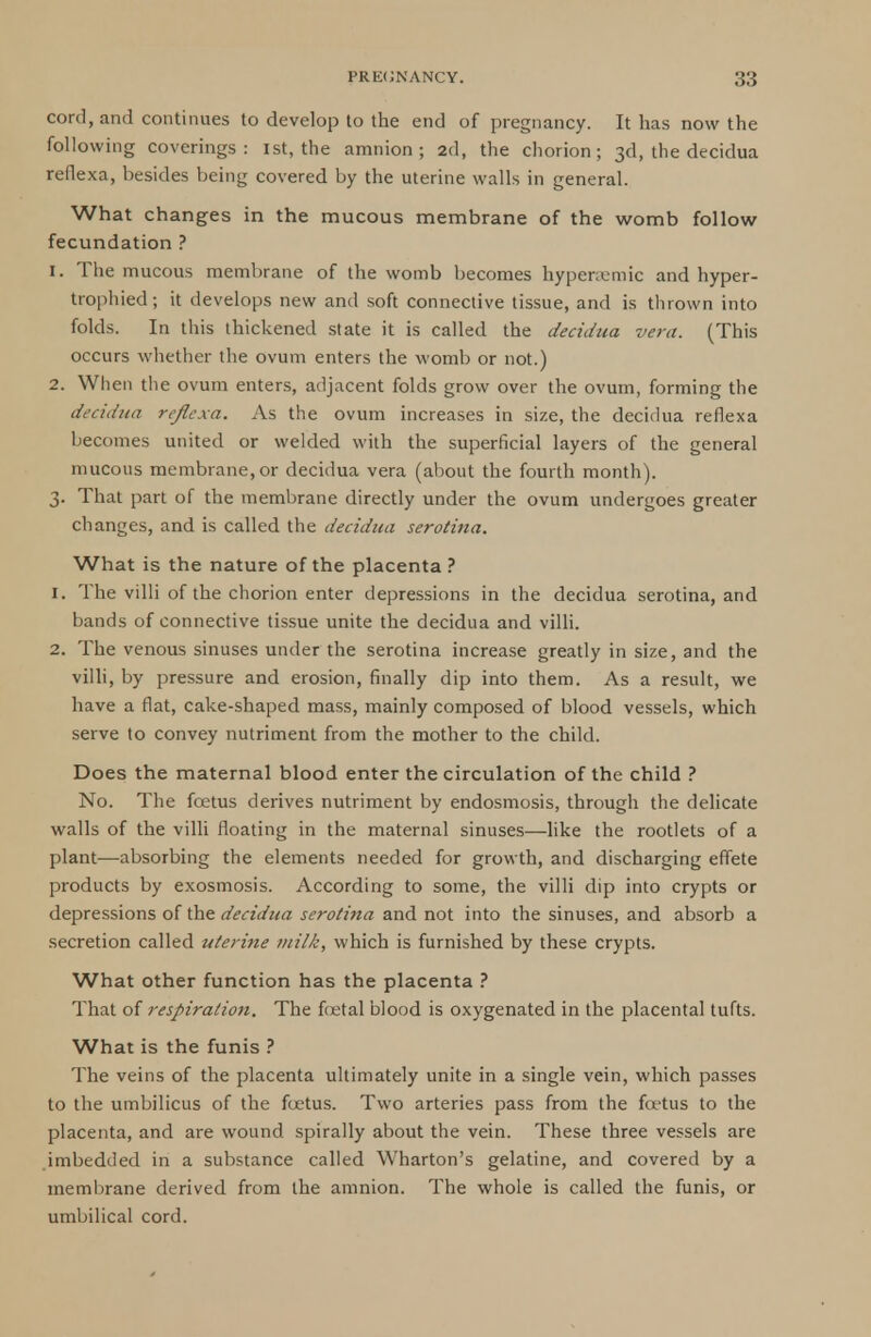 cord, and continues to develop to the end of pregnancy. It has now the following coverings: 1st, the amnion; 2d, the chorion; 3d, the decidua reflexa, besides being covered by the uterine walls in general. What changes in the mucous membrane of the womb follow fecundation ? 1. The mucous membrane of the womb becomes hypcncmic and hyper- trophied; it develops new and soft connective tissue, and is thrown into folds. In this thickened state it is called the decidua vera. (This occurs whether the ovum enters the womb or not.) 2. When the ovum enters, adjacent folds grow over the ovum, forming the decidua reflexa. As the ovum increases in size, the decidua reflexa becomes united or welded with the superficial layers of the general mucous membrane, or decidua vera (about the fourth month). 3. That part of the membrane directly under the ovum undergoes greater changes, and is called the decidua serotina. What is the nature of the placenta ? 1. The villi of the chorion enter depressions in the decidua serotina, and bands of connective tissue unite the decidua and villi. 2. The venous sinuses under the serotina increase greatly in size, and the villi, by pressure and erosion, finally dip into them. As a result, we have a flat, cake-shaped mass, mainly composed of blood vessels, which serve to convey nutriment from the mother to the child. Does the maternal blood enter the circulation of the child ? No. The foetus derives nutriment by endosmosis, through the delicate walls of the villi floating in the maternal sinuses—like the rootlets of a plant—absorbing the elements needed for growth, and discharging effete products by exosmosis. According to some, the villi dip into crypts or depressions of the decidua serotina and not into the sinuses, and absorb a secretion called uterine milk, which is furnished by these crypts. What other function has the placenta ? That of respiration. The foetal blood is oxygenated in the placental tufts. What is the funis ? The veins of the placenta ultimately unite in a single vein, which passes to the umbilicus of the foetus. Two arteries pass from the foetus to the placenta, and are wound spirally about the vein. These three vessels are imbedded in a substance called Wharton's gelatine, and covered by a membrane derived from the amnion. The whole is called the funis, or umbilical cord.