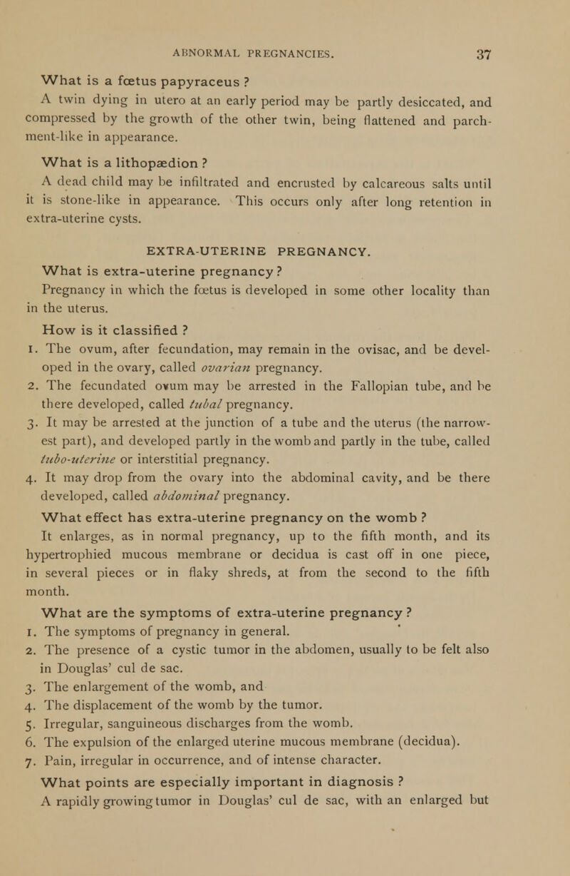 What is a fcetus papyraceus ? A twin dying in utero at an early period may be partly desiccated, and compressed by the growth of the other twin, being flattened and parch- ment-like in appearance. What is a lithopaedion ? A dead child may be infiltrated and encrusted by calcareous salts until it is stone-like in appearance. This occurs only after long retention in extra-uterine cysts. EXTRA-UTERINE PREGNANCY. What is extra-uterine pregnancy ? Pregnancy in which the fcetus is developed in some other locality than in the uterus. How is it classified ? 1. The ovum, after fecundation, may remain in the ovisac, and be devel- oped in the ovary, called ovarian pregnancy. 2. The fecundated ovum may be arrested in the Fallopian tube, and be there developed, called tubal pregnancy. 3. It may be arrested at the junction of a tube and the uterus (the narrow- est part), and developed partly in the womb and partly in the tube, called tubo-uterine or interstitial pregnancy. 4. It may drop from the ovary into the abdominal cavity, and be there developed, called abdominal pregnancy. What effect has extra-uterine pregnancy on the womb ? It enlarges, as in normal pregnancy, up to the fifth month, and its hypertrophied mucous membrane or decidua is cast off in one piece, in several pieces or in flaky shreds, at from the second to the fifth month. What are the symptoms of extra-uterine pregnancy ? 1. The symptoms of pregnancy in general. 2. The presence of a cystic tumor in the abdomen, usually to be felt also in Douglas' cul de sac. 3. The enlargement of the womb, and 4. The displacement of the womb by the tumor. 5. Irregular, sanguineous discharges from the womb. 6. The expulsion of the enlarged uterine mucous membrane (decidua). 7. Pain, irregular in occurrence, and of intense character. What points are especially important in diagnosis ? A rapidly growing tumor in Douglas' cul de sac, with an enlarged but
