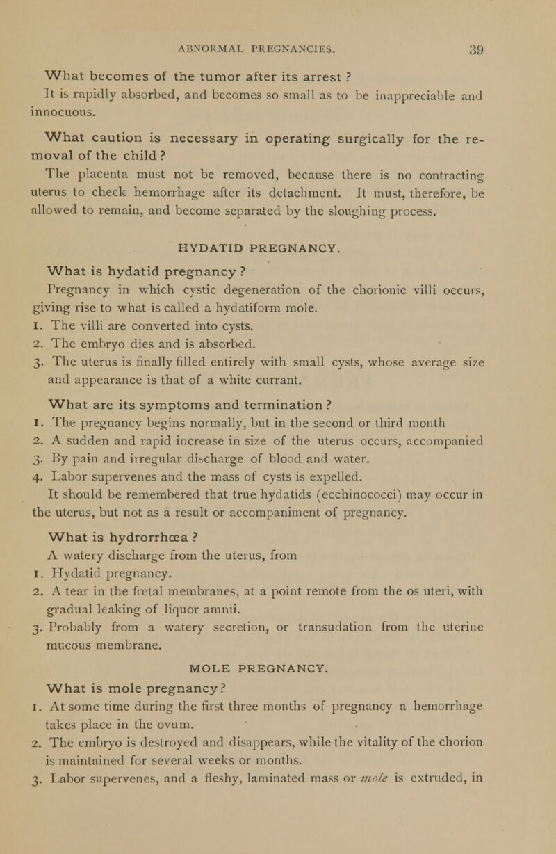 What becomes of the tumor after its arrest ? It is rapidly absorbed, and becomes so small as to be inappreciable and innocuous. What caution is necessary in operating surgically for the re- moval of the child ? The placenta must not be removed, because there is no contracting uterus to check hemorrhage after its detachment. It must, therefore, be allowed to remain, and become separated by the sloughing process. HYDATID PREGNANCY. What is hydatid pregnancy ? Pregnancy in which cystic degeneration of the chorionic villi occurs, giving rise to what is called a hydatiform mole. 1. The villi are converted into cysts. 2. The embryo dies and is absorbed. 3. The uterus is finally filled entirely with small cysts, whose average size and appearance is that of a white currant. What are its symptoms and termination ? 1. The pregnancy begins normally, but in the second or third month 2. A sudden and rapid increase in size of the uterus occurs, accompanied 3. By pain and irregular discharge of blood and water. 4. Labor supervenes and the mass of cysts is expelled. It should be remembered that true hydatids (ecchinococci) may occur in the uterus, but not as a result or accompaniment of pregnancy. What is hydrorrhcea ? A watery discharge from the uterus, from 1. Hydatid pregnancy. 2. A tear in the foetal membranes, at a point remote from the os uteri, with gradual leaking of liquor amnii. 3. Probably from a watery secretion, or transudation from the uterine mucous membrane. MOLE PREGNANCY. What is mole pregnancy? 1. At some time during the first three months of pregnancy a hemorrhage takes place in the ovum. 2. The embryo is destroyed and disappears, while the vitality of the chorion is maintained for several weeks or months. 3. Labor supervenes, and a fleshy, laminated mass or mole is extruded, in