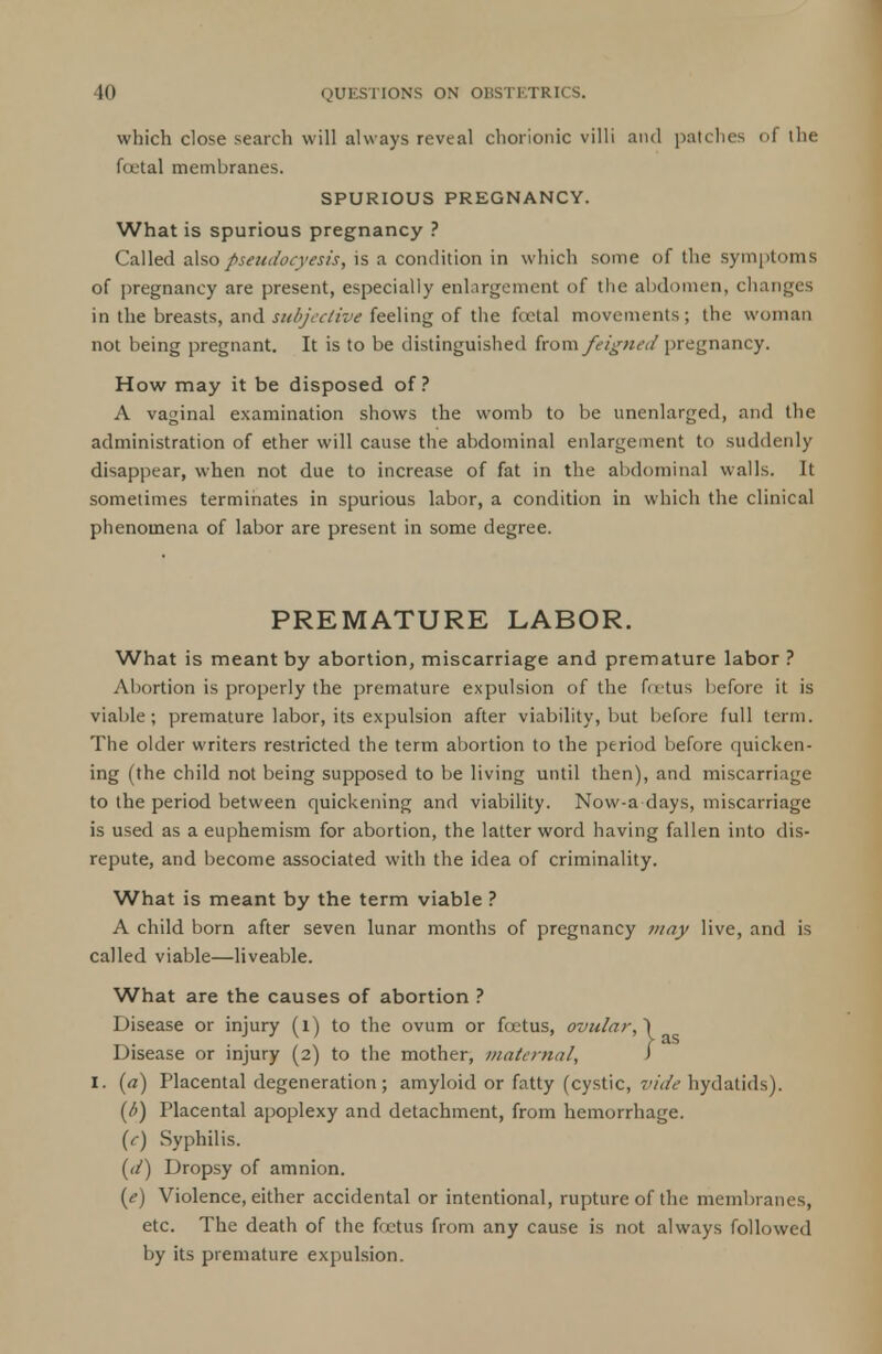 which close search will always reveal chorionic villi and patches of ihe fcetal membranes. SPURIOUS PREGNANCY. What is spurious pregnancy ? Called also pseudocyesis, is a condition in which some of the symptoms of pregnancy are present, especially enlargement of the abdomen, changes in the breasts, and subjective feeling of the fcetal movements; the woman not being pregnant. It is to be distinguished from feigned pregnancy. How may it be disposed of? A vaginal examination shows the womb to be unenlarged, and the administration of ether will cause the abdominal enlargement to suddenly disappear, when not due to increase of fat in the abdominal walls. It sometimes terminates in spurious labor, a condition in which the clinical phenomena of labor are present in some degree. PREMATURE LABOR. What is meant by abortion, miscarriage and premature labor ? Abortion is properly the premature expulsion of the fcrtus before it is viable; premature labor, its expulsion after viability, but before full term. The older writers restricted the term abortion to the period before quicken- ing (the child not being supposed to be living until then), and miscarriage to the period between quickening and viability. Now-a days, miscarriage is used as a euphemism for abortion, the latter word having fallen into dis- repute, and become associated with the idea of criminality. What is meant by the term viable ? A child born after seven lunar months of pregnancy may live, and is called viable—liveable. What are the causes of abortion ? Disease or injury (l) to the ovum or foetus, ovular, \ ^ Disease or injury (2) to the mother, maternal, > I. (a) Placental degeneration; amyloid or fatty (cystic, vide hydatids). (6) Placental apoplexy and detachment, from hemorrhage. (e) Syphilis. (d) Dropsy of amnion. (e) Violence, either accidental or intentional, rupture of the membranes, etc. The death of the foetus from any cause is not always followed by its premature expulsion.