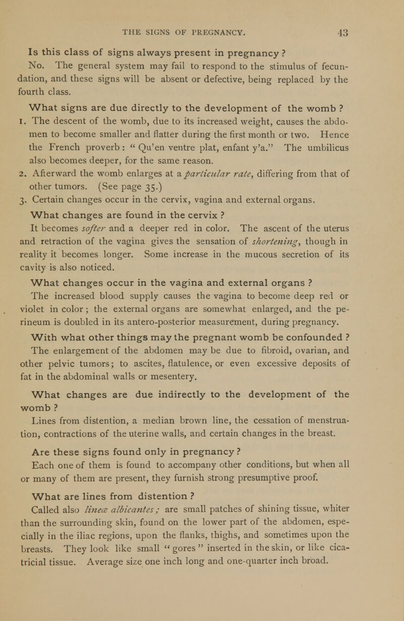 Is this class of signs always present in pregnancy ? No. The general system may fail to respond to the stimulus of fecun- dation, and these signs will be absent or defective, being replaced by the fourth class. What signs are due directly to the development of the womb ? 1. The descent of the womb, due to its increased weight, causes the abdo- men to become smaller and flatter during the first month or two. Hence the French proverb :  Qu'en ventre plat, enfant y'a. The umbilicus also becomes deeper, for the same reason. 2. Afterward the womb enlarges at a particular rate, differing from that of other tumors. (See page 35.) 3. Certain changes occur in the cervix, vagina and external organs. What changes are found in the cervix ? It becomes softer and a deeper red in color. The ascent of the uterus and retraction of the vagina gives the sensation of shortening, though in reality it becomes longer. Some increase in the mucous secretion of its cavity is also noticed. What changes occur in the vagina and external organs ? The increased blood supply causes the vagina to become deep red or violet in color; the external organs are somewhat enlarged, and the pe- rineum is doubled in its antero-posterior measurement, during pregnancy. With what other things may the pregnant womb be confounded ? The enlargement of the abdomen may be due to fibroid, ovarian, and other pelvic tumors; to ascites, flatulence, or even excessive deposits of fat in the abdominal walls or mesentery. What changes are due indirectly to the development of the womb ? Lines from distention, a median brown line, the cessation of menstrua- tion, contractions of the uterine walls, and certain changes in the breast. Are these signs found only in pregnancy? Each one of them is found to accompany other conditions, but when all or many of them are present, they furnish strong presumptive proof. What are lines from distention ? Called also linece albicantes; are small patches of shining tissue, whiter than the surrounding skin, found on the lower part of the abdomen, espe- cially in the iliac regions, upon the flanks, thighs, and sometimes upon the breasts. They look like small  gores  inserted in the skin, or like cica- tricial tissue. Average size one inch long and one-quarter inch broad.