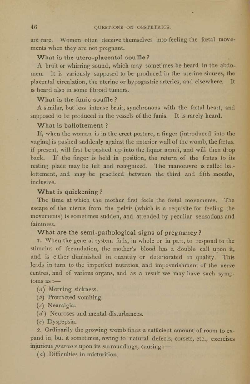 are rare. Women often deceive themselves into feeling the fuetal move- ments when they are not pregnant. What is the utero-placental souffle ? A bruit or whirring sound, which may sometimes be heard in the abdo- men. It is variously supposed to be produced in the uterine sinuses, the placental circulation, the uterine or hypogastric arteries, and elsewhere. It is heard also in some fibroid tumors. What is the funic souffle ? A similar, but less intense bruit, synchronous with the f<ctal heart, and supposed to be produced in the vessels of the funis. It is rarely heard. What is ballottement ? If, when the woman is in the erect posture, a finger (introduced into the vagina) is pushed suddenly against the anterior wall of the womb, the foetus, if present, will first be pushed up into the liquor amnii, and will then drop back. If the finger is held in position, the return of the foetus to its resting place may be felt and recognized. The manoeuvre is called bal- lottement, and may be practiced between the third and fifth months, inclusive. What is quickening? The time at which the mother first feels the fcetal movements. The escape of the uterus from the pelvis (which is a requisite for feeling the movements) is sometimes sudden, and attended by peculiar sensations and faintness. What are the semi-pathological signs of pregnancy ? 1. When the general system fails, in whole or in part, to respond to the stimulus of fecundation, the mother's blood has a double call upon it, and is either diminished in quantity or deteriorated in quality. This leads in turn to the imperfect nutrition and impoverishment of the nerve centres, and of various organs, and as a result we may have such symp- toms as :— (a) Morning sickness. (6) Protracted vomiting. (c) Neuralgia. (d) Neuroses and mental disturbances. (e) Dyspepsia. 2. Ordinarily the growing womb finds a sufficient amount of room to ex- pand in, but it sometimes, owing to natural defects, corsets, etc., exercises injurious pressure upon its surroundings, causing:— (a) Difficulties in micturition.