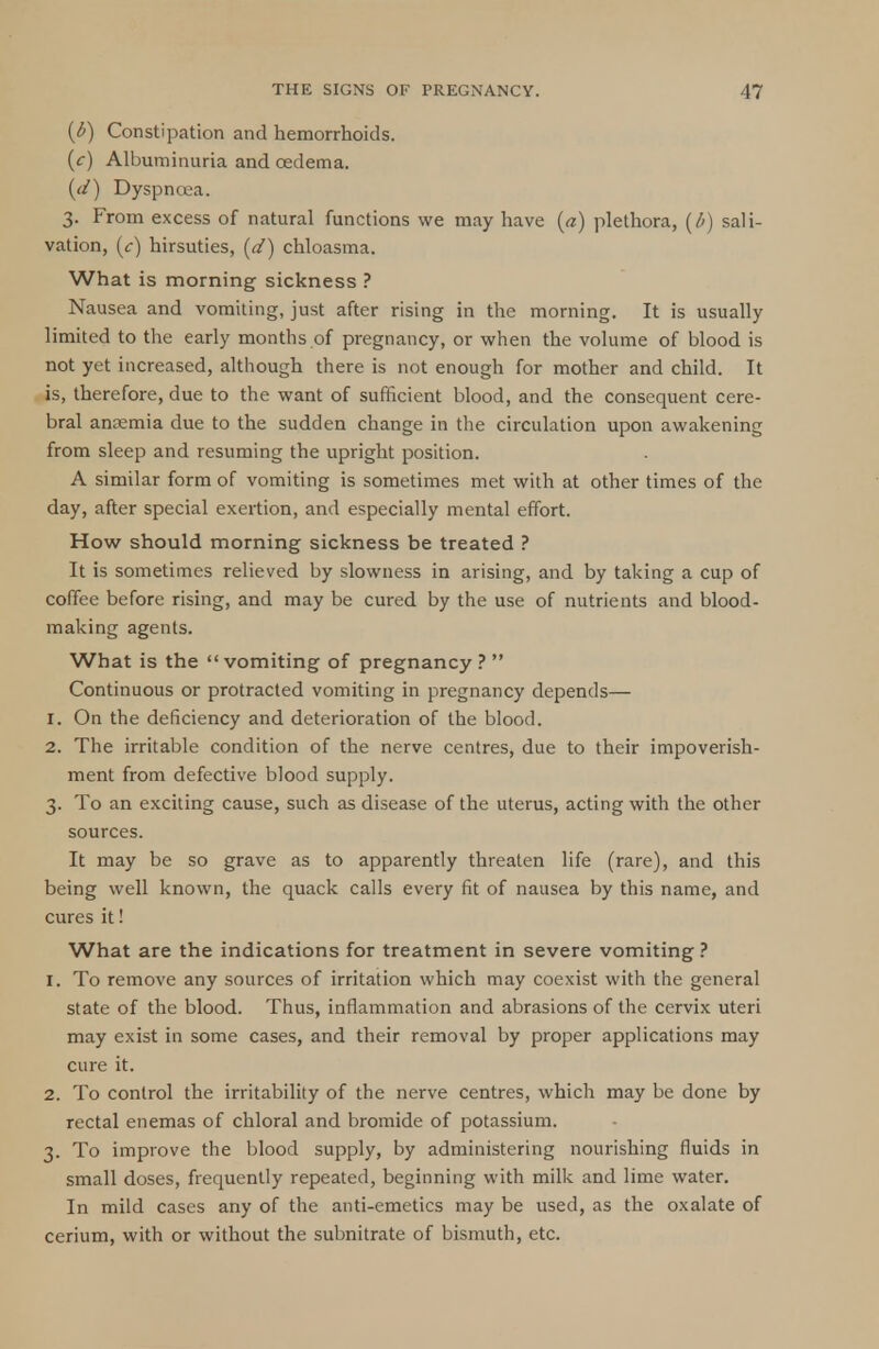 (l>) Constipation and hemorrhoids. (c) Albuminuria and oedema. (d) Dyspncca. 3. From excess of natural functions we may have (a) plethora, (l>) sali- vation, (c) hirsuties, (d) chloasma. What is morning sickness ? Nausea and vomiting, just after rising in the morning. It is usually limited to the early months of pregnancy, or when the volume of blood is not yet increased, although there is not enough for mother and child. It is, therefore, due to the want of sufficient blood, and the consequent cere- bral anaemia due to the sudden change in the circulation upon awakening from sleep and resuming the upright position. A similar form of vomiting is sometimes met with at other times of the day, after special exertion, and especially mental effort. How should morning sickness be treated ? It is sometimes relieved by slowness in arising, and by taking a cup of coffee before rising, and may be cured by the use of nutrients and blood- making agents. What is the vomiting of pregnancy?  Continuous or protracted vomiting in pregnancy depends— 1. On the deficiency and deterioration of the blood. 2. The irritable condition of the nerve centres, due to their impoverish- ment from defective blood supply. 3. To an exciting cause, such as disease of the uterus, acting with the other sources. It may be so grave as to apparently threaten life (rare), and this being well known, the quack calls every fit of nausea by this name, and cures it! What are the indications for treatment in severe vomiting ? 1. To remove any sources of irritation which may coexist with the general state of the blood. Thus, inflammation and abrasions of the cervix uteri may exist in some cases, and their removal by proper applications may cure it. 2. To control the irritability of the nerve centres, which may be done by rectal enemas of chloral and bromide of potassium. 3. To improve the blood supply, by administering nourishing fluids in small doses, frequently repeated, beginning with milk and lime water. In mild cases any of the anti-emetics may be used, as the oxalate of cerium, with or without the subnitrate of bismuth, etc.