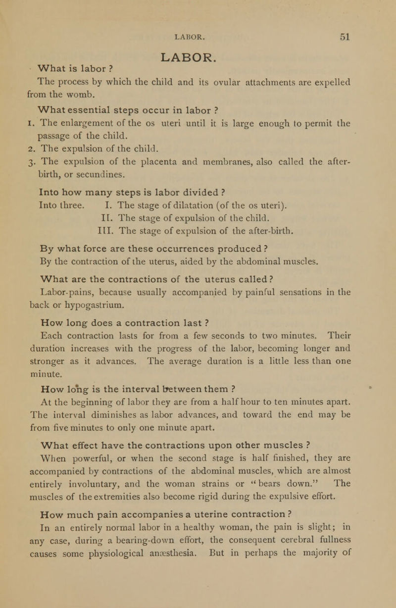 LABOR. What is labor ? The process by which the child and its ovular attachments are expelled from the womb. What essential steps occur in labor ? 1. The enlargement of the os uteri until it is large enough to permit the passage of the child. 2. The expulsion of the child. 3. The expulsion of the placenta and membranes, also called the after- birth, or secundines. Into how many steps is labor divided ? Into three. I. The stage of dilatation (of the os uteri). II. The stage of expulsion of the child. III. The stage of expulsion of the after-birth. By what force are these occurrences produced? By the contraction of the uterus, aided by the abdominal muscles. What are the contractions of the uterus called ? Labor-pains, because usually accompanied by painful sensations in the back or hypogastrium. How long does a contraction last ? Each contraction lasts for from a few seconds to two minutes. Their duration increases with the progress of the labor, becoming longer and stronger as it advances. The average duration is a little less than one minute. How long is the interval between them ? At the beginning of labor they are from a half hour to ten minutes apart. The interval diminishes as labor advances, and toward the end may be from five minutes to only one minute apart. What effect have the contractions upon other muscles ? When powerful, or when the second stage is half finished, they are accompanied by contractions of the abdominal muscles, which are almost entirely involuntary, and the woman strains or  bears down. The muscles of the extremities also become rigid during the expulsive effort. How much pain accompanies a uterine contraction ? In an entirely normal labor in a healthy woman, the pain is slight; in any case, during a bearing-down effort, the consequent cerebral fullness causes some physiological anaesthesia. But in perhaps the majority of
