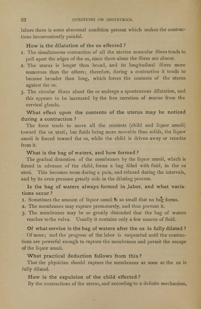 labors there is some abnormal condition present which makes the contrac- tions inconveniently painful. How is the dilatation of the os effected ? 1. The simultaneous contraction of all the uterine muscular fibres tends to pull apart the edges of the os, since there alone the fibres are absent. 2. The uterus is longer than broad, and its longitudinal fibres more numerous than the others; therefore, during a contraction it tends to become broader than long, which forces the contents of the uterus against the os. 3. The circular fibres about the os undergo a spontaneous dilatation, and this appears to be increased by the free secretion of mucus from the cervical glands. What effect upon the contents of the uterus may be noticed during a contraction ? The force tends to move all the contents (child and liquor amnii) toward the os uteri; but fluids being more movable than solids, the liquor amnii is forced toward the os, while the child is driven away or recedes from it. What is the bag of waters, and how formed ? The gradual distention of the membranes by the liquor amnii, which is forced in advance of the child, forms a bag filled with fluid, in the os uteri. This becomes tense during a pain, and relaxed during the intervals, and by its even pressure greatly aids in the dilating process. Is the bag of waters always formed in .labor, and what varia- tions occur ? 1. Sometimes the amount of liquor amnii ts so small that no bag forms. 2. The membranes may rupture prematurely, and thus prevent it. 3. The membranes may be so greatly distended that the bag of waters reaches to the vulva. Usually it contains only a few ounces of fluid. Of what service is the bag of waters after the os is fully dilated ? Of none; and the progress of the labor is suspended until the contrac- tions are powerful enough to rupture the membranes and permit the escape of the liquor amnii. What practical deduction follows from this ? That the physician should rupture the membranes as soon as the os is fully dilated. How is the expulsion of the child effected ? By the contractions of the uterus, and according to a definite mechanism,