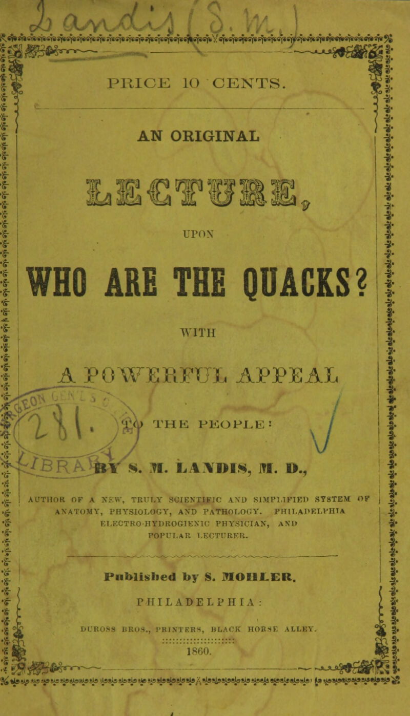 v/ jr PRICE lO CENTS, AN ORIGINAL !! !W /F9 OT9 !M TO W UPON WHO ARE THE QUACKS? WITH V POWERFUL APPEAL •is- ! i BV 8. N. LANDIS, HI. D., I ■s- ! •«- •§• AUTHOK OK A NEW, TRULY SCIENTIFIC AND SIMPLIFIED SYSTEM f>f ANATOMY, PHYSIOLOGY, AND PATHOLOGY. PHILADELPHIA OTRO-HTTDROGIEXIC PHYSICIAN*, AND POPULAR LECTURER. * •ir ) •s r Published by S. MOHI.ER. PHILADELPHIA: DUR09S BROS., PRINTERS, BLACK HORSE ALII.'. 1860. j I -S- I- f * ^♦tet^'^y^^^^^^^itesby^riS^^^^/^^SiS^SW^ii^^l^sls' J»tjk»»S«i9Vi»^»Si'if5