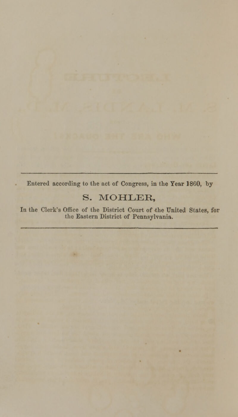 Entered according to the act of Congress, in the Year 1860, by S. MOHLEE, In the Clerk's Office of the District Court of -the United States, for the Eastern District of Pennsylvania.