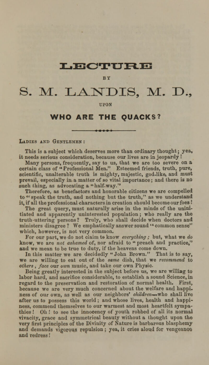 BY S. M. LANDIS, M. D., UPON WHO ARE THE QUACKS? Ladies and Gentlemen : This is a subject which deserves more than ordinary thought; yea, it needs serious consideration, because our lives are in jeopardy ! Many persons, frequently, say to us, that we are too severe on a certain class of  Professional Men. Esteemed friends, truth, pure, scientific, unalterable truth is mighty, majestic, god-like, and must prevail, especially in a matter of so vital importance; and there is no such thing, as advocating a half.way. Therefore, as benefactors and honorable citizens we are compelled to *' speak the truth, and nothing but the truth, as we understand it, if all the professional characters in creation should become our foes ! The great query, must naturally arise in the minds of the unini- tiated and apparently uninterested population; who really are the truth-uttering persons? Truly, who shall decide when doctors and ministers disagree ? We emphatically answer sound common sense which, however, is not very common. For our part, we do not claim ta know everything ; but, what we do know, we are not ashamed of, nor afraid to  preach and practice, and we mean to be true to duty, if the heavens come down. In this matter we are decidedly John Brown. That is to say, we are willing to eat out of the same dish, that we recommend to others , face our own music, and take our own Physic. Being greatly interested in the subject before us, we are willing to labor hard, and sacrifice considerable, to establish a sound Science, in regard to the preservation and restoration of normal health. First, because we are very much concerned about the welfare and happi. ness of our own, as well as our neighbors' children-^'n'ho shall live after us to possess this world; and whose lives, health and happi- ness, commend themselves to our warmest and most heartfelt sympa- thies ! Oh ! to see the innocency of youth robbed of all its normal vivacity, grace and symmetrical beauty without a thought upon the very first principles of the Divinity of Nature is barbarous blasphemy and demands vigorous repulsion; yea, it cries aloud for vengeance and redress!