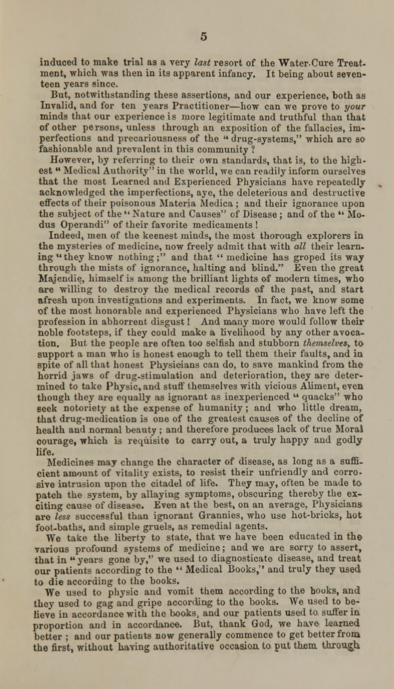 induced to make trial as a very last resort of the Water-Cure Treat- ment, which was then in its apparent infancy. It being about seven- teen years since. But, notwithstanding these assertions, and our experience, both as Invalid, and for ten years Practitioner—how can we prove to your minds that our experience is more legitimate and truthful than that of other persons, unless through an exposition of the fallacies, im- perfections and precariousness of the  drug-systems, which are so fashionable and prevalent in this community ? However, by referring to their own standards, that is, to the high- est  Medical Authority in the world, we can readily inform ourselves that the most Learned and Experienced Physicians have repeatedly acknowledged the imperfections, aye, the deleterious and destructive effects of their poisonous Materia Medica ; and their ignorance upon the subject of the  Nature and Causes of Disease ; and of the  Mo- dus Operandi of their favorite medicaments ! Indeed, men of the keenest minds, the most thorough explorers in the mysteries of medicine, now freely admit that with all their learn, ingthey know nothing; and that  medicine has groped its way through the mists of ignorance, halting and blind. Even the great Majendie, himself is among the brilliant lights of modern times, who are willing to destroy the medical records of the past, and start afresh upon investigations and experiments. In fact, we know some of the most honorable and experienced Physicians who have left the profession in abhorrent disgust! And many more would follow their noble footsteps, if they could make a livelihood by any other avoca- tion. But the people are often too selfish and stubborn themselves, to support a man who is honest enough to tell them their faults, and in spite of all that honest Physicians can do, to save mankind from the horrid jaws of drug-stimulation and deterioration, they are deter- mined to take Physic, and stun7 themselves with vicious Aliment, even though they are equally as ignorant as inexperienced  quacks who seek notoriety at the expense of humanity ; and who little dream, that drug-medication is one of the greatest causes of the decline of health and normal beauty; and therefore produces lack of true Moral courage, which is requisite to carry out, a truly happy and godly life. Medicines may change the character of disease, as long as a suffi- cient amount of vitality exists, to resist their unfriendly and corro- sive intrusion upon the citadel of life. They may, often be made to patch the system, by allaying symptoms, obscuring thereby the ex- citing cause of disease. Even at the best, on an average, Physicians are less successful than ignorant Grannies, who use hot-bricks, hot foot-baths, and simple gruels, as remedial agents. We take the liberty to state, that we have been educated in the various profound systems of medicine; and we are sorry to assert, that in  years gone by, we used to diagnosticate disease, and treat our patients according to the  Medical Books, and truly they used to die according to the books. We used to physic and vomit them according to the books, and they used to gag and gripe according to the books. We used to be- lieve in accordance with the books> and our patients used to suffer in proportion and in accordance. But, thank God, we have learned better ; and our patients now generally commence to get better from the first, without having authoritative occasion to put them through