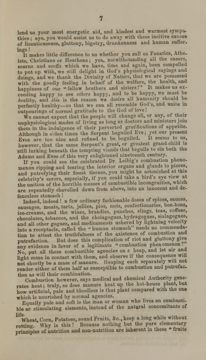 lend us your most energetic aid, and kindest and warmest sympa- thies ; aye, you would assist us to do away with these incitive causes of licentiousness, gluttony, bigotry, drunkenness and human suffer. It makes little difference to us whether you call us Fanatics, Athe- ists, Christians or Heathens; yea, notwithstanding all the sneers, scorns and scoffs which we have, time and again, been compelled to put up with, we still delight in God's physiological sayings and doings, and we thank the Divinity of Nature, that we are possessed with the goodly feeling in behalf of the welfare, the health, and happiness of our  fellow brothers and sisters! It makes us ex- ceeding happy to see others happy, and to be happy, we must be healthy, and this is the reason we desire all humanity should be perfectly healthy—so that we can all resemble God's, and unite in outpourings of normal gratitude to the God of love! We cannot expect that the people will change all, or any, of their unphysiolagical modes of living as long as doctors and ministers join them in the indulgence of their perverted gratifications of appetite. Although in oiden times the Serpent beguiled Eve; yet our present Eves are too nice and refined to be beguiled. It seems to us, however, that the same Serpent's great, or greatest grand-child is still lurking beneath the tempting viands that beguile to sin both the Adams and Eves of this very enlightened nineteenth century. If you could see the celebrated Dr. Leibig's combustion pheno- menon ripping and tearing the interior organs and glands to pieces, and putrefying their finest tissues, you might be astonished at this celebrity's errors, especially, if you could take a bird's eye view at the unition of the horrible messes of combustible incongruities, which are repeatedly shovelled down from above, into an innocent and de- fenceless stomach! Indeed, indeed ! a few ordinary fashionable doses of spices, sauces, sausages, meats, tarts, jellies, pies, nuts, confectionaries, bon-bons, ice-creams, and the wines, brandies, punches, slings, teas, coffee?, chocolates, tobaccos, and the cholagogues, hydragogues, sialagogues, and all other gogues, and medicaments ushered by lightning velocity into a receptacle, called the human stomach needs no commenda- tion to attest the truthfulness of the existence of combustion and putrefaction. But does this complication of riot and gluttony give any evidence in favor of a legitimate combustion phenomenon.' No put all these combustible agencies on s heap, and let air and light come in contact with them, and observe if the consequence will not shortly be a mass of manure. Heaping each separately will not render either of them half as susceptible to combustion and putrefac. tion as will their combination. Combustion however, says medical and chemical Authority gene- rates heat; truly, so does manure heat up the hot-house plant, but how artificial, pale and bloodless is that plant compared with the one which is nourished by normal agencies. Equally pale and soft is the man or woman who lives on combusti- ble or stimulating elements, instead of the natural concomitants of life Wheat Corn, Potatoes, sound Fruits, &c.,keep a long while without rotting. ' Why is this ? Because nothing but the pure elementary principles of nutrition and non-nutrition are inherent in these ■ fruits