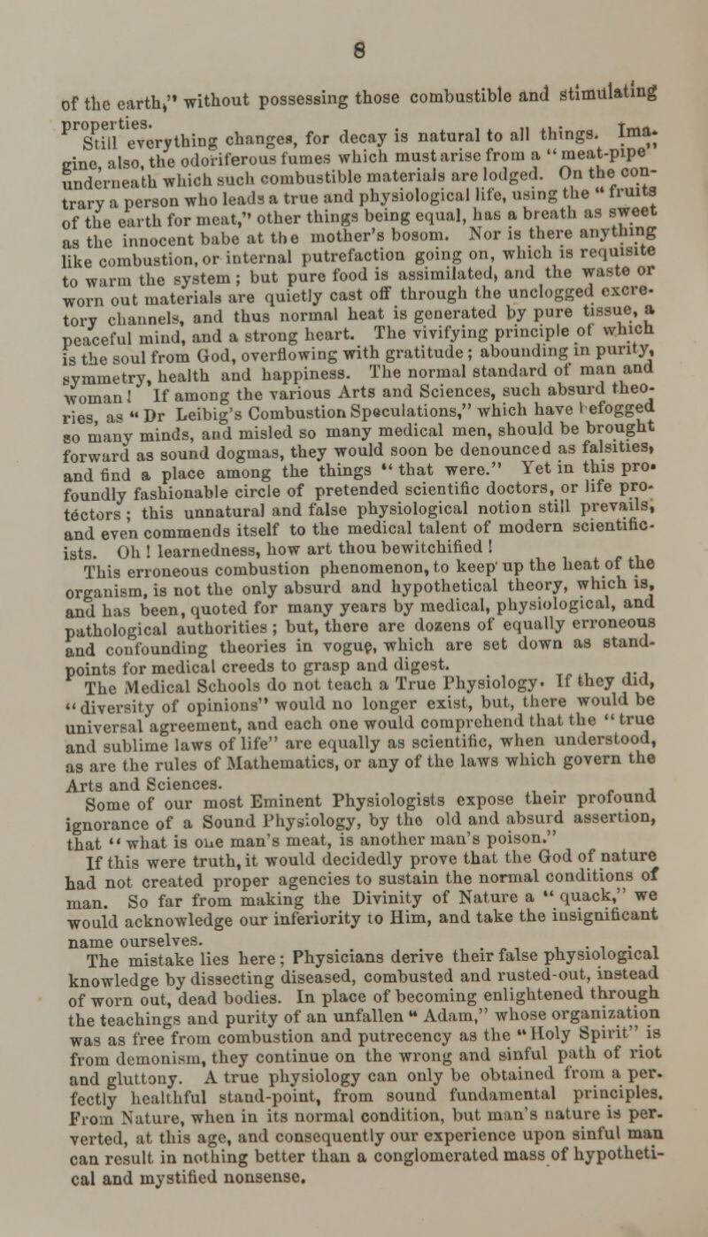 of the earth, without possessing those combustible and stimulating ^Still everything changes, for decay is natural to all things. Ima. sine also, the odoriferous fumes which must arise from a meat-pipe underneath which such combustible materials are lodged. On the con- trary a person who leads a true and physiological life, using the truits of the earth for meat, other things being equal, has a breath as sweet as the innocent babe at the mother's bosom. Nor is there anything like combustion, or internal putrefaction going on, which is requisite to warm the system; but pure food is assimilated, and the waste or worn out materials are quietly cast off through the unclogged cxcre- tory channels, and thus normal heat is generated by pure tissue, a peaceful mind, and a strong heart. The vivifying principle ot whicn is the soul from God, overflowing with gratitude; abounding in purity, symmetry, health and happiness. The normal standard of man and woman I If among the various Arts and Sciences, such absurd theo- ries as  Dr Leibig's Combustion Speculations, which have I efogged so many minds, and misled so many medical men, should be brought forward as sound dogmas, they would soon be denounced as falsities, and find a place among the things •' that were. Yet in this pro. foundly fashionable circle of pretended scientific doctors, or life pro- tectors • this unnatural and false physiological notion still prevails, and even commends itself to the medical talent of modern scientific ists. Oh ! learnedness, how art thou bewitchified ! This erroneous combustion phenomenon, to keep up the heat of the organism, is not the only absurd and hypothetical theory, which is, and has been, quoted for many years by medical, physiological, and pathological authorities; but, there are dozens of equally erroneous and confounding theories in vogue, which are set down as stand- points for medical creeds to grasp and digest. The Medical Schools do not teach a True Physiology. If they did, « diversity of opinions would no longer exist, but, there would be universal agreement, and each one would comprehend that the  true and sublime laws of life are equally as scientific, when understood, as are the rules of Mathematics, or any of the laws which govern the Arts and Sciences. , Some of our most Eminent Physiologists expose their protound ignorance of a Sound Physiology, by tho old and absurd assertion, that  what is one man's meat, is another man's poison. If this were truth, it would decidedly prove that the God of nature had not created proper agencies to sustain the normal conditions of man. So far from making the Divinity of Nature a  quack, we would acknowledge our inferiority to Him, and take the insignificant name ourselves. . . The mistake lies here; Physicians derive their false physiological knowledge by dissecting diseased, combusted and rusted-out, instead of worn out, dead bodies. In place of becoming enlightened through the teachings and purity of an unfallen M Adam, whose organization was as free from combustion and putrecency as the Holy Spirit is from demonism, they continue on the wrong and sinful path of riot and gluttony. A true physiology can only be obtained from a per. fectly healthful stand-point, from sound fundamental principles. From Nature, when in its normal condition, but man's nature is per- verted, at this age, and consequently our experience upon sinful man can result in nothing better than a conglomerated mass of hypotheti- cal and mystified nonsense.