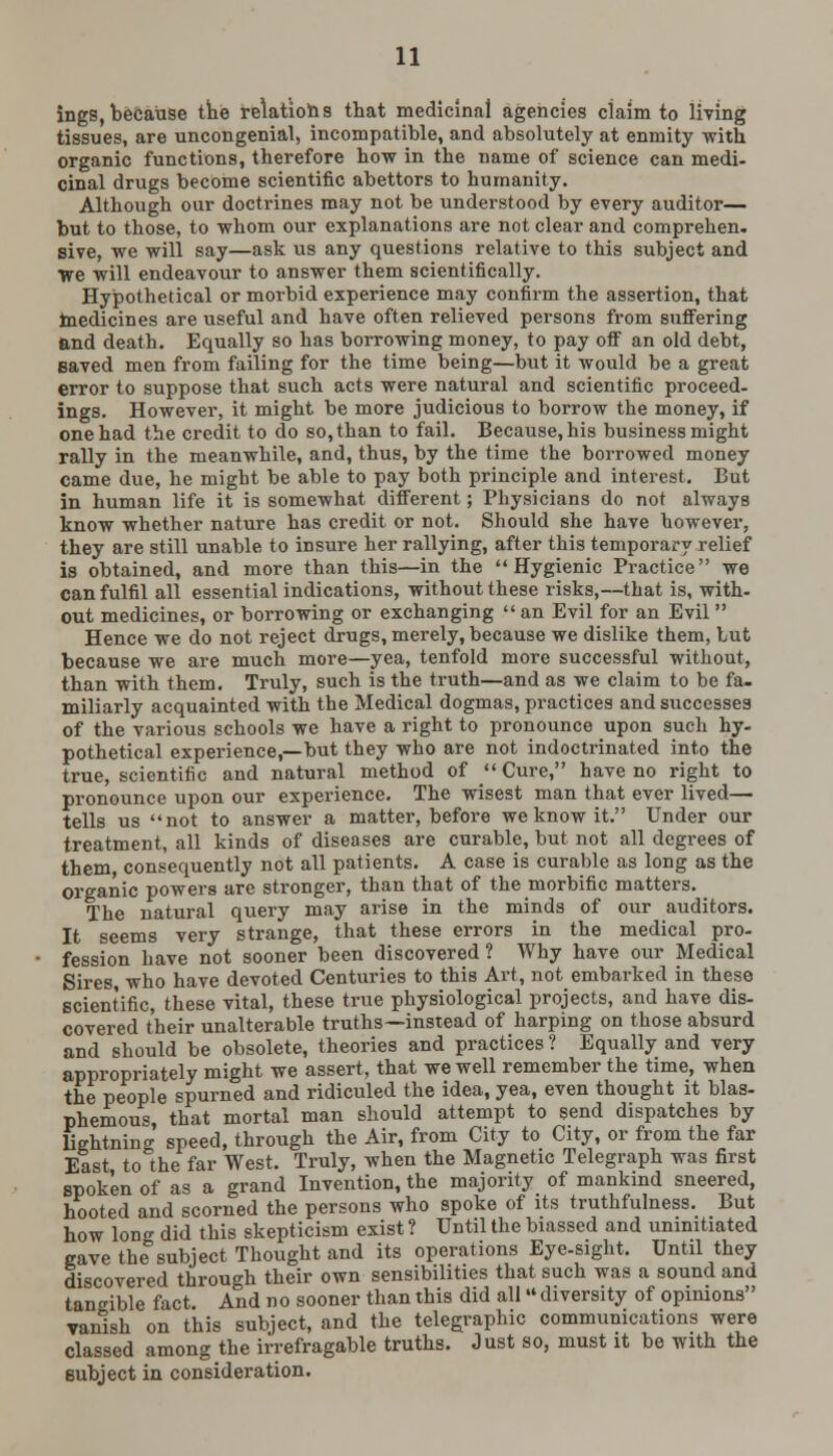 ings,because the relations that medicinal agencies ciaim to living tissues, are uncongenial, incompatible, and absolutely at enmity with organic functions, therefore how in the name of science can medi- cinal drugs become scientific abettors to humanity. Although our doctrines may not be understood by every auditor— but to those, to whom our explanations are not clear and comprehen. sive, we will say—ask us any questions relative to this subject and We will endeavour to answer them scientifically. Hypothetical or morbid experience may confirm the assertion, that medicines are useful and have often relieved persons from suffering and death. Equally so has borrowing money, to pay off an old debt, Baved men from failing for the time being—but it would be a great error to suppose that such acts were natural and scientific proceed- ings. However, it might be more judicious to borrow the money, if one had the credit to do so, than to fail. Because, his business might rally in the meanwhile, and, thus, by the time the borrowed money came due, he might be able to pay both principle and interest. But in human life it is somewhat different; Physicians do not always know whether nature has credit or not. Should she have however, they are still unable to insure her rallying, after this temporary relief is obtained, and more than this—in the Hygienic Practice we can fulfil all essential indications, without these risks,—that is, with- out medicines, or borrowing or exchanging  an Evil for an Evil  Hence we do not reject drugs, merely, because we dislike them, but because we are much more—yea, tenfold more successful without, than with them. Truly, such is the truth—and as we claim to be fa. miliarly acquainted with the Medical dogmas, practices and successes of the various schools we have a right to pronounce upon such hy- pothetical experience,—but they who are not indoctrinated into the true, scientific and natural method of Cure, have no right to pronounce upon our experience. The wisest man that ever lived— tells us not to answer a matter, before we know it. Under our treatment, all kinds of diseases are curable, but not all degrees of them consequently not all patients. A case is curable as long as the organic powers are stronger, than that of the morbific matters. The natural query may arise in the minds of our auditors. It seems very strange, that these errors in the medical pro- fession have not sooner been discovered ? Why have our Medical Sires, who have devoted Centuries to this Art, not embarked in these scientific, these vital, these true physiological projects, and have dis- covered their unalterable truths—instead of harping on those absurd and should be obsolete, theories and practices ? Equally and very appropriately might we assert, that we well remember the time, when the people spurned and ridiculed the idea, yea, even thought it blas- phemous, that mortal man should attempt to send dispatches by lightning speed, through the Air, from City to City, or from the far East to the far West. Truly, when the Magnetic Telegraph was first spoken of as a grand Invention, the majority of mankind sneered, hooted and scorned the persons who spoke of its truthfulness. But how long did this skepticism exist ? Until the biassed and uninitiated gave the subject Thought and its operations Eye-sight. Until they discovered through their own sensibilities that such was a sound and tangible fact. And no sooner than this did all diversity of opinions vanish on this subject, and the telegraphic communications were classed among the irrefragable truths. Just so, must it be with the subject in consideration.