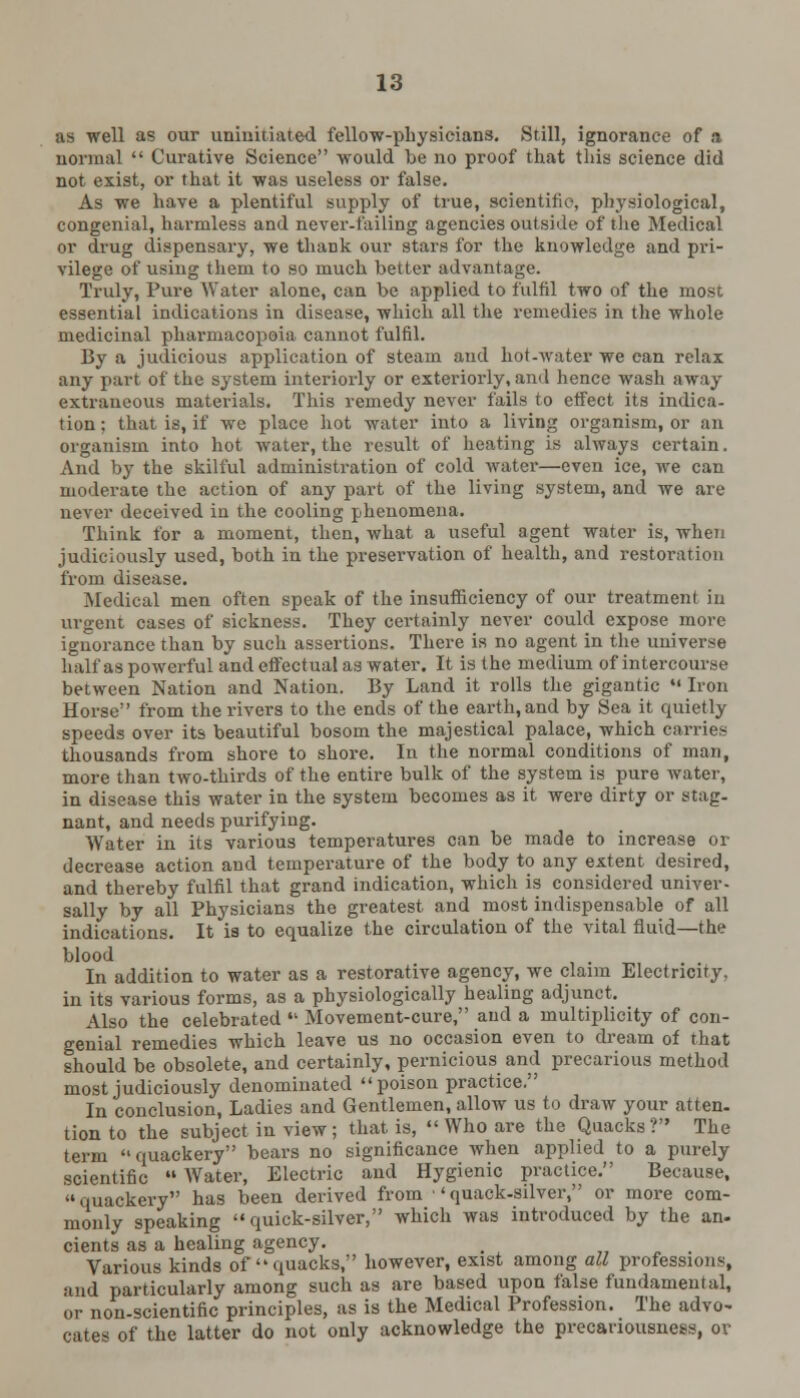 as well as our uninitiated fellow-physicians. Still, ignorance of a normal  Curative Science would be no proof that this science did not exist, or that it was useless or false. As we have a plentiful supply of true, scientific, physiological, congenial, harmless and never-failing agencies outside of the Medical or drug dispensary, we thank our stars for the knowledge and pri- vilege of using tlieui to so much better advantage. Truly, Pure Water alone, can be applied to fulfil two of the most essential indications in disease, which all the remedies in the whole medicinal pharmacopeia cannot fulfil. By a judicious application of steam and hot-water we can relax any part of the system interiorly or exteriorly, and hence wash away extraneous materials. This remedy never fails to effect its indica- tion; that is, if we place hot water into a living organism, or an organism into hot water, the result of heating is always certain. And by the skilful administration of cold water—even ice, we can moderate the action of any part of the living system, and we are never deceived in the cooling phenomena. Think for a moment, then, what a useful agent water is, when judiciously used, both in the preservation of health, and restoration from disease. Medical men often speak of the insufficiency of our treatment in urgent cases of sickness. They certainly never could expose more ignorance than by such assertions. There is no agent in the universe half as powerful and effectual as water. It is the medium of intercourse between Nation and Nation. By Land it rolls the gigantic  Iron Horse from the rivers to the ends of the earth, and by Sea it quietly speeds over its beautiful bosom the majestical palace, which carries thousands from shore to shore. In the normal conditions of man, more than two-thirds of the entire bulk of the system is pure water, in disease this water in the system becomes as it were dirty or stag- nant, and needs purifying. Water in its various temperatures can be made to increase or decrease action and temperature of the body to any extent desired, and thereby fulfil that grand indication, which is considered univer- sally by all Physicians the greatest, and most indispensable of all indications. It is to equalize the circulation of the vital fluid—the blood In addition to water as a restorative agency, we claim Electricity, in its various forms, as a physiologically healing adjunct. Also the celebrated  Movement-cure, and a multiplicity of con- genial remedies which leave us no occasion even to dream of that should be obsolete, and certainly, pernicious and precarious method most judiciously denominated poison practice. In conclusion, Ladies and Gentlemen, allow us to draw your atten- tion to the subject in view ; that is,  Who are the Quacks? The term quackery bears no significance when applied to a purely scientific  Water, Electric and Hygienic practice. Because, quackery has been derived from 'quack-silver, or more com- monly speaking quick-silver, which was introduced by the an- cients as a healing agency. _ Various kinds of  quacks, however, exist among all professions, and particularly among such as are based upon false fundamental, or non-scientific principles, as is the Medical Profession. The advo- cates of the latter do not only acknowledge the precariousness, ov